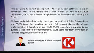 www.facts.ae Answer for the questions to come...
Mireille Youssef, (HR & Admin. Manager)
Circle K
“We as Circle K started dealing with FACTS Computer Software House in
November 2014 to implement the a New HRMS for Human Resources
Department, FACTS team showed a high level of Professionalism in handling our
Project.
We have worked closely to design the System as per Circle K Policy & Procedures
and FACTS team has provided us with full support during the design,
implementation & launching of our HRMS. FACTS team always responds to our
queries & tries to meet our requirements. FACTS team has depth knowledge of
software designing & implementation”.
Customerfeedback
 