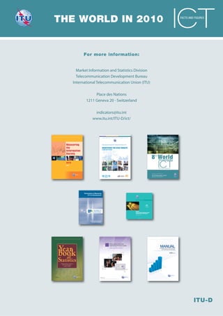 THE WORLD IN 2010                                                                                                                         FACTS AND FIGURES




        For more information:


    Market Information and Statistics Division
    Telecommunication Development Bureau
  International Telecommunication Union (ITU)

               Place des Nations
          1211 Geneva 20 - Switzerland

                     indicators@itu.int
                    www.itu.int/ITU-D/ict/




        Partnership on Measuring
             ICT for Development




                     PARTNERSHIP ON
                      MEASURING ICT
                   FOR DEVELOPMENT




                                             www.itu.int




                Promoting development
                  through ICT statistics




                                                           I n t e r n a t i o n a l   T e l e c o m m u n i c a t i o n    U n i o n




                                                                                            MANUAL
                                                                                           for Measuring ICT Access and Use
                                                                                               by Households and Individuals


                                                                                                                           2009 EDITION




                                                                                                                                                   ITU-D
 