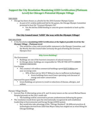 Support the City Resolution Mandating LEED Certification (Platinum 
           Level) for Chicago’s Potential Olympic Village  
                                   
THE ISSUE: 
  • Chicago has been chosen as a finalist for the 2016 Summer Olympic Games 
         o As part of it’s widely‐publicized bid for the games, the Chicago Olympic Committee 
            promised to host the “Greenest Olympics Yet” 
                Yet, the bid has ZERO binding or concrete green standards to back up this 
                  claim 
                                                  
         The City Council must “LEED” the way with the Olympic Village! 
 
THE SOLUTION: 
   • A City Resolution mandating LEED Certification at the highest possible level for the 
      Olympic Village – Platinum Level 
          o This would be a clear and crucial public statement to the Olympic Committee, and 
              the World, that this Council takes seriously the goal of hosting the Greenest 
              Olympics Ever 
 
                                      Why Green Building? 
      The Environment 
          • Buildings are one of the heaviest consumers of natural resources 
          • In Chicago alone, buildings are responsible for 70% OF THE CITY’S CARBON 
              DIOXIDE EMISSIONS 
      Cost Savings 
          • This country’s 4.8 million commercial buildings spend $107.9 Billion per 
              year on energy costs 
                  o 30% of that cost (or $32.37 Billion) is due to inefficient technologies 
                           Green buildings have much lower operating costs because of 
                            energy and water conservation 
      Improved Occupant Health 
          • Green Buildings are proven to result in reductions of disease, allergies, and 
              asthma 
 
 
Olympic Village Details: 
   • Current Plan  Alternating series of 8‐ and 16‐story towers on the current Michael Reese 
      Hospital grounds on the City’s south side 
          o The buildings will be converted to private condominiums following the games 
   • The resolution would draw upon the internationally‐recognized & well‐established 
      Leadership in Environmental and Energy Design (LEED) system 
          o But, would also take advantage of the “Chicago Standard”, 46 different practices & 
              technologies derived from LEED that Mayor Daley has singled out as most fitting for 
              Chicago buildings 
 