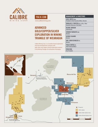 MANAGEMENT & DIRECTORS
                                                tsx.v: cxb
                                                                                                     Greg Smith P.Geo
                                              www.calibremining.com                                  President & Chief Executive Officer, Director

                                                                                                     Douglas B. Forster B.Sc., M.Sc., P.Geo
                                                                                                     Executive Chairman of the Board

                                              Advanced                                               Blayne Johnson
                                                                                                     Lead Director
                                              gold/copper/silver                                     Edward Farrauto CGA
                                              exploration in mining
                                                                                                     Director

                                                                                                     George Salamis
                                              triangle of nicaragua                                  Director

                                                                                                     Hon. John Reynolds P.C.
                                                                                                     Director
                                              Calibre Mining Corp. is a Canadian-based exploration
                                              and mine development company with                      Paulo Santos CA
                                                                                                     Chief Financial Officer
                                              gold, silver and copper mineral exploration projects
                                              in the Mining Triangle of northeastern Nicaragua.      Ryan King
                                                                                                     Vice President




                    Borosi Concessions
                m
               5k
              27




                     NICARAGUA                                          Cerro Cola Blanca
                                                                         Forest Reserve
Managua




                                                                                                       Riscos de Oro                                 Blag
                                         Bonanza
                                                   Bonanza (Gold Mine)
                                                   2.8M OZS PAST PRODUCTION



                                                                                                      Minnesota
                                                                                                                                            La Luna
                                                                                                            Rosita



                                                                                               Santa Rita

                                                          Cerro Banacruz
                                                          Forest Reserve

                                                                                                                Primavera

                                                                                                                               Prospects

                                                                                                                               100% Calibre

                                                                                                                               Calibre-Alder Option Area

     Cerro                Siuna                                                                                                Calibre-B2Gold Option Area
Aeropuerto                                                                                             0              5         10           15       20km
     LA LUZ (Gold Mine)
     2.7M OZS PAST PRODUCTION
 