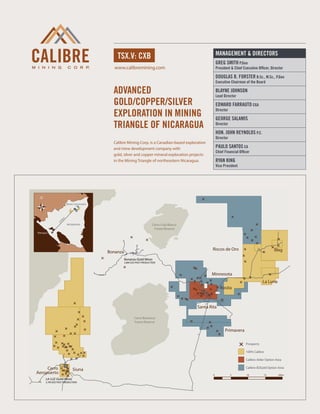 MANAGEMENT & DIRECTORS
                                             tsx.v: cxb
                                                                                                        Greg Smith P.Geo
                                            www.calibremining.com                                       President & Chief Executive Officer, Director

                                                                                                        Douglas B. Forster B.Sc., M.Sc., P.Geo
                                                                                                        Executive Chairman of the Board

                                           Advanced                                                     Blayne Johnson
                                                                                                        Lead Director
                                           gold/copper/silver                                           Edward Farrauto CGA
                                           exploration in mining
                                                                                                        Director

                                                                                                        George Salamis
                                           triangle of nicaragua                                        Director

                                                                                                        Hon. John Reynolds P.C.
                                                                                                        Director
                                           Calibre Mining Corp. is a Canadian-based exploration
                                           and mine development company with                            Paulo Santos CA
                                                                                                        Chief Financial Officer
                                           gold, silver and copper mineral exploration projects
                                           in the Mining Triangle of northeastern Nicaragua.            Ryan King
                                                                                                        Vice President




                    Borosi Concessions
                m
               5k
              27




                     NICARAGUA                                          Cerro Cola Blanca
                                                                         Forest Reserve
Managua




                                                                                                    Riscos de Oro                              Blag
                                         Bonanza
                                                   Bonanza (Gold Mine)
                                                   2.8M OZS PAST PRODUCTION



                                                                                                   Minnesota
                                                                                                                                        La Luna
                                                                                                           Rosita



                                                                                            Santa Rita

                                                          Cerro Banacruz
                                                          Forest Reserve

                                                                                                              Primavera

                                                                                                                            Prospects

                                                                                                                            100% Calibre

                                                                                                                            Calibre-Alder Option Area

     Cerro                Siuna                                                                                             Calibre-B2Gold Option Area
Aeropuerto                                                                                          0              5         10         15        20km
     LA LUZ (Gold Mine)
     2.7M OZS PAST PRODUCTION
 