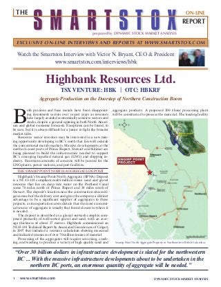 DYNAMIC STOCK MARKET ANALYSIS1 www.smartstox.com
Highbank Resources Ltd.
Watch the Smartstox Interview with Victor N. Bryant, CEO & President
www.smartstox.com/interviews/hbk
TSX VENTURE: HBK | OTC: HBKRF
Aggregate Production on the Doorstep of Northern Construction Boom
aggregate products. A proposed 200 t/hour processing plant
will be constructed to process the material. The loading facility
“Over 30 billion dollars in infrastructure development is slated for the northwestern
BC ... With the massive infrastructure developments about to be undertaken in the
northern BC ports, an enormous quantity of aggregate will be needed.”
B
oth precious and base metals have been disappoint-
ing investment sectors over recent years as investors
have largely avoided economically sensitive sectors and
stocks, despite a general upswing in both North Ameri-
can and global economic forecasts. Exceptions can be found, to
be sure, but it is always difficult for a junior to fight the broader
market tides.
Resource sector investors may be interested in a new min-
ing opportunity developing in BC’s north that lies well outside
the conventional metals markets. Massive developments at the
northern coast ports of Prince Rupert, Stewart and Kitimat are
being planned to build the infrastructure needed to support
BC’s emerging liquefied natural gas (LNG) and shipping in-
dustry. Enormous amounts of concrete will be poured for the
LNG plants, power stations, and port facilities.
THE SWAMP POINT NORTH AGGREGATE DEPOSIT
Highbank’s Swamp Point North Aggregate (SPNA) Deposit
is a NI 43-101 compliant multi-million tonne sand and gravel
resource that lies on deep tide water on the Portland Canal
some 78 miles north of Prince Rupert and 38 miles south of
Stewart. The deposit’s location near the construction sites miti-
gates much of the delivery cost and gives the company a distinct
advantage to be a significant supplier of aggregates to these
projects, as transportation costs dictate that the most economi-
cal source of aggregate is usually that found closest to where it
is needed.
The deposit is described as a glacial outwash complex com-
posed primarily of well-sorted gravel and sand, with an aver-
age thickness of about 37 metres. Highbank commissioned an
NI 43-101 Technical Report by Associated Geosciences of Calgary
in 2007 that included a resource calculation showing measured
and indicated resources of over 70 million tonnes of material.
Processing of the aggregates will require screening, crush-
ing, and washing to produce a variety of high quality sand and Swamp Point North Aggregate Property in Northwestern British Columbia.
S M A R T S T O Xprepared by DYNAMIC STOCK MARKET ANALYSIS
REPORT
THE
EXCLUSIVE ON-LINE INTERVIEWS AND REPORTS AT WWW.SMARTSTOX.COM
ON-LINE
 