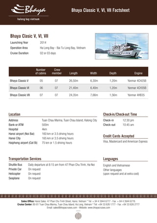 Bhaya Clasic V, VI, VII 
Bhaya Classic V, VI, VII Factsheet 
Launching Year 2014 
Operation Area Ha Long Bay - Bai Tu Long Bay, Vietnam 
Cruise Duration 02 or 03 days 
Location 
Number 
of cabins 
Crew 
member Length Width Depth Engine 
Bhaya Classic V 05 07 26,50m 6,30m 1,20m Yanmar 4CH25B 
Bhaya Classic VI 06 07 21,40m 6,40m 1,20m Yanmar 4CH35B 
Bhaya Classic VII 07 07 24,35m 7,66m 1,56m Yanmar 4HB35 
Address Tuan Chau Marina, Tuan Chau Island, Halong City 
Bank or ATM 500m 
Hospital 4km 
Hanoi airport (Noi Bai) 160 km or 3.5 driving hours 
Hanoi City 165 km or 3.5 driving hours 
Haiphong airport (Cat Bi) 75 km or 1.5 driving hours 
Transportation Services 
Check-in/Check-out Time 
Shuttle Bus Daily departure at 8:15 am from 47 Phan Chu Trinh, Ha Noi 
Private Car On request 
Helicopter On request 
Seaplane On request 
Check-in 12:30 pm 
Check-out 10:45 am 
Credit Cards Accepted 
Visa, Mastercard and American Express 
Languages 
English and Vietnamese 
Other languages 
(upon request and at extra cost) 
Sales Ofce: Hanoi Sales: 47 Phan Chu Trinh Street, Hanoi, Vietnam * Tel: + 84 4 3944 6777 - Fax: + 84 4 3944 6776 
Cruise Center: 80-81 Tuan Chau Marina, Tuan Chau Island, Ha Long, Vietnam * Tel: +84 33 626 1777 - Fax: +84 33 626 2777 
Email: sales@bhayacruises.com - Website: www.bhayacruises.com 
 