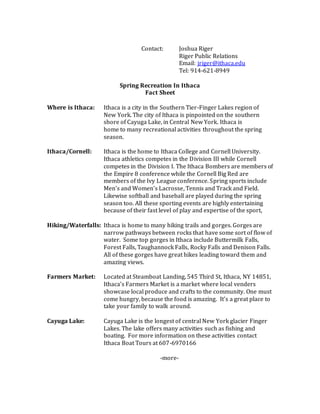 Contact: Joshua Riger
Riger Public Relations
Email: jriger@ithaca.edu
Tel: 914-621-8949
Spring Recreation In Ithaca
Fact Sheet
Where is Ithaca: Ithaca is a city in the Southern Tier-Finger Lakes region of
New York. The city of Ithaca is pinpointed on the southern
shore of Cayuga Lake, in Central New York. Ithaca is
home to many recreational activities throughout the spring
season.
Ithaca/Cornell: Ithaca is the home to Ithaca College and Cornell University.
Ithaca athletics competes in the Division III while Cornell
competes in the Division I. The Ithaca Bombers are members of
the Empire 8 conference while the Cornell Big Red are
members of the Ivy League conference. Spring sports include
Men’s and Women’s Lacrosse, Tennis and Track and Field.
Likewise softball and baseball are played during the spring
season too. All these sporting events are highly entertaining
because of their fast level of play and expertise of the sport,
Hiking/Waterfalls: Ithaca is home to many hiking trails and gorges. Gorges are
narrow pathways between rocks that have some sort of flow of
water. Some top gorges in Ithaca include Buttermilk Falls,
Forest Falls, Taughannock Falls, Rocky Falls and Denison Falls.
All of these gorges have great hikes leading toward them and
amazing views.
Farmers Market: Located at Steamboat Landing, 545 Third St, Ithaca, NY 14851,
Ithaca’s Farmers Market is a market where local venders
showcase local produce and crafts to the community. One must
come hungry, because the food is amazing. It’s a great place to
take your family to walk around.
Cayuga Lake: Cayuga Lake is the longest of central New York glacier Finger
Lakes. The lake offers many activities such as fishing and
boating. For more information on these activities contact
Ithaca Boat Tours at 607-6970166
-more-
 