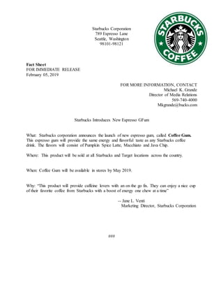 Starbucks Corporation
789 Espresso Lane
Seattle, Washington
98101-98121
Fact Sheet
FOR IMMEDIATE RELEASE
February 05, 2019
FOR MORE INFORMATION, CONTACT
Michael K. Grande
Director of Media Relations
569-740-4000
Mkgrande@bucks.com
Starbucks Introduces New Espresso GFum
What: Starbucks corporation announces the launch of new espresso gum, called Coffee Gum.
This espresso gum will provide the same energy and flavorful taste as any Starbucks coffee
drink. The flavors will consist of Pumpkin Spice Latte, Macchiato and Java Chip.
Where: This product will be sold at all Starbucks and Target locations across the country.
When: Coffee Gum will be available in stores by May 2019.
Why: “This product will provide caffeine lovers with an on the go fix. They can enjoy a nice cup
of their favorite coffee from Starbucks with a boost of energy one chew at a time”
-- Jane L. Venti
Marketing Director, Starbucks Corporation
###
 