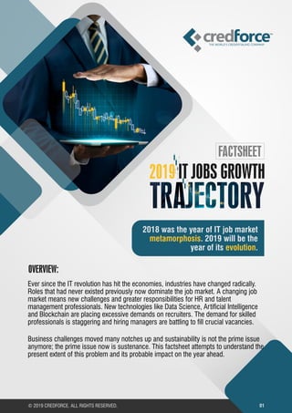 © 2019 CREDFORCE. ALL RIGHTS RESERVED. 01
2018 was the year of IT job market
. 2019 will be themetamorphosis
year of its .evolution
2019 IT JOBS GROWTH
FACTSHEET
Ever since the IT revolution has hit the economies, industries have changed radically.
Roles that had never existed previously now dominate the job market. A changing job
market means new challenges and greater responsibilities for HR and talent
management professionals. New technologies like Data Science, Articial Intelligence
and Blockchain are placing excessive demands on recruiters. The demand for skilled
professionals is staggering and hiring managers are battling to ll crucial vacancies.
Business challenges moved many notches up and sustainability is not the prime issue
anymore; the prime issue now is sustenance. This factsheet attempts to understand the
present extent of this problem and its probable impact on the year ahead.
OVERVIEW:
 