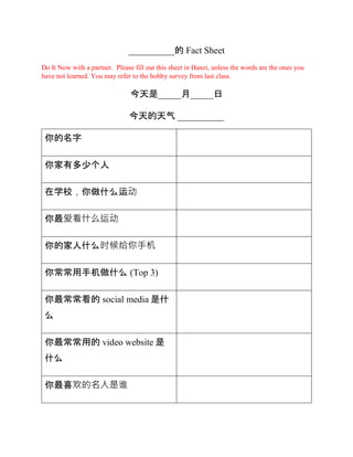 __________的 Fact Sheet
Do It Now with a partner. Please fill out this sheet in Hanzi, unless the words are the ones you
have not learned. You may refer to the hobby survey from last class.
今天是_____月_____日
今天的天气 __________
你的名字
你家有多少个人
在学校，你做什么运动
你最爱看什么运动
你的家人什么时候给你手机
你常常用手机做什么 (Top 3)
你最常常看的 social media 是什
么
你最常常用的 video website 是
什么
你最喜欢的名人是谁
 