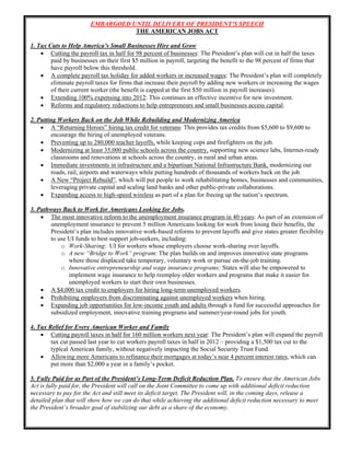 EMBARGOED UNTIL DELIVERY OF OF PRESIDENT’S SPEECH
                       EMBARGOED UNTIL DELIVERY THE PRESIDENT’S SPEECH
                                  THE AMERICAN JOBS ACT

1. Tax Cuts to Help America’s Small Businesses Hire and Grow
     Cutting the payroll tax in half for 98 percent of businesses: The President’s plan will cut in half the taxes
        paid by businesses on their first $5 million in payroll, targeting the benefit to the 98 percent of firms that
        have payroll below this threshold.
     A complete payroll tax holiday for added workers or increased wages: The President’s plan will completely
        eliminate payroll taxes for firms that increase their payroll by adding new workers or increasing the wages
        of their current worker (the benefit is capped at the first $50 million in payroll increases).
     Extending 100% expensing into 2012: This continues an effective incentive for new investment.
     Reforms and regulatory reductions to help entrepreneurs and small businesses access capital.

2. Putting Workers Back on the Job While Rebuilding and Modernizing America
     A “Returning Heroes” hiring tax credit for veterans: This provides tax credits from $5,600 to $9,600 to
        encourage the hiring of unemployed veterans.
     Preventing up to 280,000 teacher layoffs, while keeping cops and firefighters on the job.
     Modernizing at least 35,000 public schools across the country, supporting new science labs, Internet-ready
        classrooms and renovations at schools across the country, in rural and urban areas.
     Immediate investments in infrastructure and a bipartisan National Infrastructure Bank, modernizing our
        roads, rail, airports and waterways while putting hundreds of thousands of workers back on the job.
     A New “Project Rebuild”, which will put people to work rehabilitating homes, businesses and communities,
        leveraging private capital and scaling land banks and other public-private collaborations.
     Expanding access to high-speed wireless as part of a plan for freeing up the nation’s spectrum.

3. Pathways Back to Work for Americans Looking for Jobs.
     The most innovative reform to the unemployment insurance program in 40 years: As part of an extension of
       unemployment insurance to prevent 5 million Americans looking for work from losing their benefits, the
       President’s plan includes innovative work-based reforms to prevent layoffs and give states greater flexibility
       to use UI funds to best support job-seekers, including:
           o Work-Sharing: UI for workers whose employers choose work-sharing over layoffs.
           o A new “Bridge to Work” program: The plan builds on and improves innovative state programs
              where those displaced take temporary, voluntary work or pursue on-the-job training.
           o Innovative entrepreneurship and wage insurance programs: States will also be empowered to
              implement wage insurance to help reemploy older workers and programs that make it easier for
              unemployed workers to start their own businesses.
     A $4,000 tax credit to employers for hiring long-term unemployed workers.
     Prohibiting employers from discriminating against unemployed workers when hiring.
     Expanding job opportunities for low-income youth and adults through a fund for successful approaches for
       subsidized employment, innovative training programs and summer/year-round jobs for youth.

4. Tax Relief for Every American Worker and Family
     Cutting payroll taxes in half for 160 million workers next year: The President’s plan will expand the payroll
        tax cut passed last year to cut workers payroll taxes in half in 2012 – providing a $1,500 tax cut to the
        typical American family, without negatively impacting the Social Security Trust Fund.
     Allowing more Americans to refinance their mortgages at today’s near 4 percent interest rates, which can
        put more than $2,000 a year in a family’s pocket.

5. Fully Paid for as Part of the President’s Long-Term Deficit Reduction Plan. To ensure that the American Jobs
Act is fully paid for, the President will call on the Joint Committee to come up with additional deficit reduction
necessary to pay for the Act and still meet its deficit target. The President will, in the coming days, release a
detailed plan that will show how we can do that while achieving the additional deficit reduction necessary to meet
the President’s broader goal of stabilizing our debt as a share of the economy.

                                                         1 
     
 