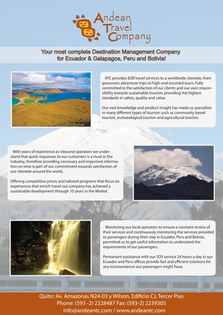 Your most complete Destination Management Company
                       for Ecuador & Galapagos, Peru and Bolivia!


                                                      ATC provides B2B travel services to a worldwide clientele, from
                                                    grassroots adventure trips to high-end escorted tours. Fully
                                                    committed to the satisfaction of our clients and our own respon-
                                                    sibility towards sustainable tourism, providing the highest
                                                    standards in safety, quality and value.

                                                    Our vast knowledge and product insight has made us specialists
                                                    in many di erent types of tourism such as community based
                                                    tourism, archaeological tourism and agricultural tourism.




  With years of experience as inbound operators we under-
stand that quick responses to our customers is a must in the
industry, therefore providing necessary and important informa-
tion on time is part of our commitment towards satisfaction of
our clientele around the world.

O ering competitive prices and tailored programs that focus on
experiences that enrich travel our company has achieved a
sustainable development through 10 years in the Market.




                                                     Monitoring our local operators to ensure a constant review of
                                                    their services and continuously monitoring the services provided
                                                    to passengers during their stay in Ecuador, Peru and Bolivia,
                                                    permitted us to get useful information to understand the
                                                    requirements of our passengers.

                                                    Permanent assistance with our SOS service 24 hours a day in our
                                                    Ecuador and Peru o ces provide fast and e cient solutions for
                                                    any inconvenience our passengers might have.
 