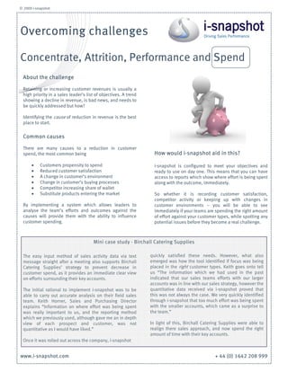 © 2009 i-snapshot




Overcoming challenges

Concentrate, Attrition, Performance and Spend
  About the challenge

  Retaining or increasing customer revenues is usually a
  high priority in a sales leader’s list of objectives. A trend
  showing a decline in revenue, is bad news, and needs to
  be quickly addressed but how?

  Identifying the cause of reduction in revenue is the best
  place to start.

  Common causes

  There are many causes to a reduction in customer
  spend, the most common being                                      How would i-snapshot aid in this?

      •    Customers propensity to spend                            i-snapshot is configured to meet your objectives and
      •    Reduced customer satisfaction                            ready to use on day one. This means that you can have
      •    A change in customer’s environment                       access to reports which show where effort is being spent
      •    Change in customer’s buying processes                    along with the outcome, immediately.
      •    Competitor increasing share of wallet
      •    Substitute products entering the market                  So whether it is recording customer satisfaction,
                                                                    competitor activity or keeping up with changes in
  By implementing a system which allows leaders to                  customer environments – you will be able to see
  analyse the team’s efforts and outcomes against the               immediately if your teams are spending the right amount
  causes will provide them with the ability to influence            of effort against your customer types, while spotting any
  customer spending.                                                potential issues before they become a real challenge.



                                       Mini case study - Birchall Catering Supplies

  The easy input method of sales activity data via text           quickly satisfied these needs. However, what also
  message straight after a meeting also supports Birchall         emerged was how the tool identified if focus was being
  Catering Supplies’ strategy to prevent decrease in              placed in the right customer types. Keith goes onto tell
  customer spend, as it provides an immediate clear view          us “The information which we had used in the past
  on efforts surrounding their key accounts.                      indicated that our sales teams efforts with our larger
                                                                  accounts was in line with our sales strategy, however the
  The initial rational to implement i-snapshot was to be          quantitative data received via i-snapshot proved that
  able to carry out accurate analysis on their field sales        this was not always the case. We very quickly identified
  team. Keith Horner, Sales and Purchasing Director               through i-snapshot that too much effort was being spent
  explains “Information on where effort was being spent           with the smaller accounts, which came as a surprise to
  was really important to us, and the reporting method            the team.”
  which we previously used, although gave me an in depth
  view of each prospect and customer, was not                     In light of this, Birchall Catering Supplies were able to
  quantitative as I would have liked.”                            realign there sales approach, and now spend the right
                                                                  amount of time with their key accounts.
  Once it was rolled out across the company, i-snapshot


www.i-snapshot.com                                                                                + 44 (0) 1642 208 999
 