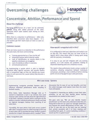 © 2009 i-snapshot




Overcoming challenges

Concentrate, Attrition, Performance and Spend
About the challenge

Managing performances of a team can be extremely
difficult, along with added pressure of the other
objectives which sales leaders have resting on their
shoulders.

When there is a reduction in performance – often only
identified when conversion rates have slipped – it is
vital leaders get their teams back on track as soon as
possible.

Common causes
                                                                    How would i-snapshot aid in this?
There are many causes to a reduction in the performance
of a sales team, the most common being:                             It is configured to meet your objectives and ready to use
                                                                    on day one. This means that you can have access to
     •   Training approached as a “one size fits all”               reports which show where effort is being spent along
     •   Disjointed systems which hide the reality                  with the outcome, immediately.
     •   Lack of identification on exactly where in the
         pipeline individuals are struggling                        It is easy to use and will integrate with any existing
     •   Lack of visibility on effort v’s outcome                   systems, so it will resolve any problems relating to
     •   Unmotivated personnel                                      disjointed reporting tools and compliance issues.

By implementing a system which is able to highlight                 The reports show performance levels using a number of
individual effort against outcome, will provide leaders             variations, allowing comparison between individuals
with a competitive edge as they can identify any issues             and groups, providing a clear visibility of where sticking
early on and overcome the causes before they become a               points are occurring against your sales processes.
real issue.


                                                 Mini case study - Symetra

    Implementing i-snapshot provided Symetra with to              discovered that its ease of use had benefits, and that
    influence individual performance levels resulting in          the coded message could capture more than she could
    fantastic results,                                            have anticipated.

    Shira Zuker, Sales Operations Manager tells us “I             “i-snapshot is improving our ability to track field sales
    wanted to implement a tool in our division that could         activities, so we can then identify where training
    measure sales activity and help drive the right behaviour     requirements are needed to then coach.”
    in the field. I wanted a solution which could give me the
    ability to monitor individual performance levels and help     She goes onto say, “We can also identify ‘master
    our regional managers improve their coaching of our           practitioners’ on the team and understand what they are
    sales team.                                                   doing well so that we can coach our ‘average’ performers
                                                                  and improve the overall effectiveness of their calls. 12
    “Incredibly, the tools which I had come across couldn’t       of the 15 reps who are on the team now are meeting
    offer what i-snapshot does! A coded message at the end        their activity standards with 9 of them meeting and
    of each sales call? It sounded too easy! Surely it couldn’t   exceeding their goals. In current marketing conditions I
    provide the in depth information which I needed?” Shira       would say this is a great result.”

www.i-snapshot.com                                                                                 + 44 (0) 1642 208 999
 
