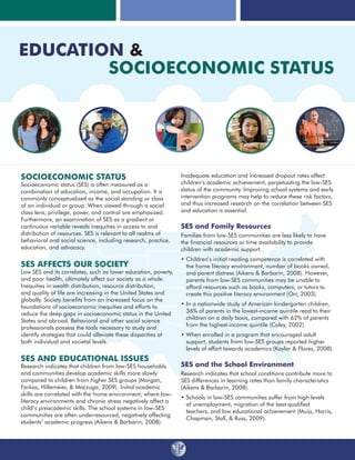 Socioeconomic Status
Socioeconomic status (SES) is often measured as a
combination of education, income, and occupation. It is
commonly conceptualized as the social standing or class
of an individual or group. When viewed through a social
class lens, privilege, power, and control are emphasized.
Furthermore, an examination of SES as a gradient or
continuous variable reveals inequities in access to and
distribution of resources. SES is relevant to all realms of
behavioral and social science, including research, practice,
education, and advocacy.
SES Affects Our Society
Low SES and its correlates, such as lower education, poverty,
and poor health, ultimately affect our society as a whole.
Inequities in wealth distribution, resource distribution,
and quality of life are increasing in the United States and
globally. Society benefits from an increased focus on the
foundations of socioeconomic inequities and efforts to
reduce the deep gaps in socioeconomic status in the United
States and abroad. Behavioral and other social science
professionals possess the tools necessary to study and
identify strategies that could alleviate these disparities at
both individual and societal levels.
SES and Educational Issues
Research indicates that children from low-SES households
and communities develop academic skills more slowly
compared to children from higher SES groups (Morgan,
Farkas, Hillemeier, & Maczuga, 2009). Initial academic
skills are correlated with the home environment, where low-
literacy environments and chronic stress negatively affect a
child’s preacademic skills. The school systems in low-SES
communities are often underresourced, negatively affecting
students’ academic progress (Aikens & Barbarin, 2008).
Inadequate education and increased dropout rates affect
children’s academic achievement, perpetuating the low-SES
status of the community. Improving school systems and early
intervention programs may help to reduce these risk factors,
and thus increased research on the correlation between SES
and education is essential.
SES and Family Resources
Families from low-SES communities are less likely to have
the financial resources or time availability to provide
children with academic support.
• Children’s initial reading competence is correlated with
the home literacy environment, number of books owned,
and parent distress (Aikens  Barbarin, 2008). However,
parents from low-SES communities may be unable to
afford resources such as books, computers, or tutors to
create this positive literacy environment (Orr, 2003).
• In a nationwide study of American kindergarten children,
36% of parents in the lowest-income quintile read to their
children on a daily basis, compared with 62% of parents
from the highest-income quintile (Coley, 2002).
• When enrolled in a program that encouraged adult
support, students from low-SES groups reported higher
levels of effort towards academics (Kaylor  Flores, 2008).
SES and the School Environment
Research indicates that school conditions contribute more to
SES differences in learning rates than family characteristics
(Aikens  Barbarin, 2008).
• Schools in low-SES communities suffer from high levels
of unemployment, migration of the best qualified
teachers, and low educational achievement (Muijs, Harris,
Chapman, Stoll,  Russ, 2009).
Education 
Socioeconomic Status
 
