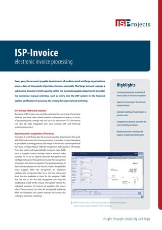 ISP-Invoice
electronic invoice processing

Every year, the accounts payable departments of medium-sized and large organisations

process tens of thousands of purchase invoices manually. That large amount requires a                                             Highlights
substantial amount of staﬀ capacity within the accounts payable department. Consider
                                                                                                                              •   Scanning and automatic recognition of
the numerous manual activities, such as entry into the ERP system or the ﬁnancial                                                 invoices based on Free Form recognition

system, veriﬁcation of accuracy, the routing for approval and archiving.
                                                                                                                              •   Support of e-Invoicing for the electronic
                                                                                                                                  receipt of invoices

ISP-Invoice oﬀers the solution
                                                                                                                              •   Automatic matching of invoices based on
By means of ISP-Invoice, you can fully automate the processing of incoming
                                                                                                                                  purchase orders
invoices, purchase order related invoices and expense invoices. In terms
of processing time, savings may run up to 70 percent in FTEs. ISP-Invoice
                                                                                                                              •   Comprehensive electronic archive for the
can also be fully integrated into your existing ERP and ﬁnancial
                                                                                                                                  ease of searching for invoices
system environment.

                                                                                                                              •   Monitoring function: monitoring the
Scanning and recognition of invoices                                                                                              progress, including a reminder option
How does it work? Every day, the accounts payable departments that work
with ISP-Invoice scan the incoming invoices. A number of steps take place
as part of this scanning process; the image of the invoice can be optimised
by means of Virtual ReScan (VRS) for recognition and is saved in Tiﬀ format.
Then, the system will automatically recognise input ﬁelds
such as supplier, invoice number, invoice amount, order
number, etc. To do so, Optical Character Recognition and
Intelligent Character Recognition are used. The recognition
is based on Free Form recognition. The great advantage of
this is that employees do not have to create a template for
every supplier. After the recognition, an employee
validates the recognised data; he or she has a ‘drag and
drop’ function available to them for this purpose. Fields
that are not or are not fully recognised can easily be
modiﬁed at a click of the mouse. The system retains the
indicated structure of invoices of suppliers that return
often. These invoices can then be recognised faultlessly.
After the validation, the system releases the invoices for
coding or automatic matching.

                                                                    With ISP-Invoice you can, for instance, quickly and easily code the expense
                                                                    invoices using a coding template for the invoice lines.




                                                                                                              Insight through simplicity and logic
 