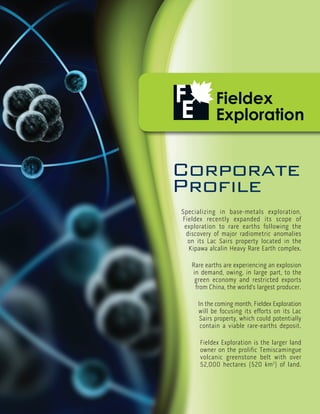 Corporate
Profile
Specializing in base-metals exploration,
Fieldex recently expanded its scope of
 exploration to rare earths following the
 discovery of major radiometric anomalies
  on its Lac Sairs property located in the
  Kipawa alcalin Heavy Rare Earth complex.

   Rare earths are experiencing an explosion
   in demand, owing, in large part, to the
    green economy and restricted exports
    from China, the world’s largest producer.

     In the coming month, Fieldex Exploration
     will be focusing its efforts on its Lac
      Sairs property, which could potentially
      contain a viable rare-earths deposit.

      Fieldex Exploration is the larger land
      owner on the prolific Temiscamingue
      volcanic greenstone belt with over
      52,000 hectares (520 km2) of land.
 