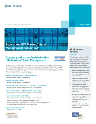Rich Internet Applications Without LimitsTM                                                                      Fact Sheet




  Facts about IBM Maximo® Asset
  Management and Actuate                                                                     What you need
                                                                                             to know...
                                                                                             Highlights

  Actuate products embedded within                                                           Actuate is the leading provider
                                                                                             and contributor of reporting
  IBM Maximo® Asset Management                                                               solutions for Rich Internet
                                                                                             Applications and Eclipse™ BIRT.  
  The following list outlines the various Maximo Releases and embedded Actuate technology.   We can help maximize your
  The Actuate technology is licensed to generate report based only from data from your IBM   Maximo investment to achieve :
  Maximo Asset Management system. For more information on these products, please see the     >	 Seamless integration with critical
  Actuate product reference guide on page 4.                                                    data from other business applica-
                                                                                                tions with an upgrade to a full-use
  Maximo Release 5.0 and 5.1 (Dec 2001 & 2002)                                                  Actuate license.
  •	 Actuate 5 (iServer, eReports & Active Portal)
                                                                                             >	 Rapid Time to Value by creating
  Maximo Release 5.2 (2002)                                                                     Interactive Ad-hoc reporting and
  •	 Actuate 7 (iServer, eReports & Active Portal)                                              analysis with Maximo data.

                                                                                             >	 Enhanced Reporting and BI
  Maximo Release 5.2, Patches 1 – 5 (June 2003 – August 2005)                                   capabilities for IBM Maximo and
  •	 Actuate 7 (iServer, eReports, Active Portal, Query & eSpreadsheets)                        Eclipse open source BIRT reports,
                                                                                                with Actuate’s commercial offerings
  Maximo Release 6.0 – 6.2.1 (March 2005 – June 2005)
                                                                                                and resources.
  •	 Actuate 8 (iServer, eReports, Active Portal, Query & eSpreadsheets)
                                                                                             >	 Skills for delivering and maintaining
  Maximo Release 7.1 (March 2008)                                                               a world-class reporting platform
  •	 Actuate 9 (iServer, eReports, Active Portal, Query & eSpreadsheets)                        with training and Support for
                                                                                                Actuate Reporting Tools and
  •	 EclipseTM open source BIRT for new Maximo Release 7.1 clients
                                                                                                Eclipse BIRT.
  •	 Existing Customers that upgraded from prior versions of Maximo will get 2 flavors
                                                                                             >	 Industry Specific pre-built KPIs,
     of reporting, Actuate 9 technology or Eclipse BIRT or both.
                                                                                                dashboard & compliance reports
  Maximo Release 8 onwards                                                                      in less than 4 weeks.
  •	 EclipseTM open source BIRT
 