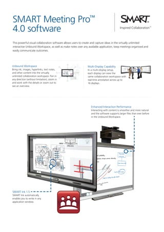 SMART Meeting Pro™
4.0 software
This powerful visual collaboration software allows users to create and capture ideas in the virtually unlimited
interactive Unbound Workspace, as well as make notes over any available application, keep meetings organised and
easily communicate outcomes.

Unbound Workspace
Bring ink, images, hyperlinks, text notes,
and other content into the virtually
unlimited collaboration workspace. Pan in
any direction (without limitation), zoom in
and work with the details or zoom out to
see an overview.

Multi-Display Capability
In a multi-display setup,
each display can view the
same collaboration workspace with
real-time annotation across up to
16 displays.

Enhanced Interaction Performance
Interacting with content is smoother and more natural
and the software supports larger files than ever before
in the Unbound Workspace.

SMART Ink 1.5
SMART Ink automatically
enables you to write in any
application window.

 