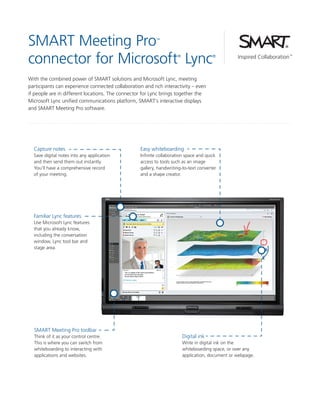 SMART Meeting Pro
connector for Microsoft Lync
™

®

®

With the combined power of SMART solutions and Microsoft Lync, meeting
participants can experience connected collaboration and rich interactivity – even
if people are in different locations. The connector for Lync brings together the
Microsoft Lync unified communications platform, SMART’s interactive displays
and SMART Meeting Pro software.

Capture notes

Easy whiteboarding

Save digital notes into any application
and then send them out instantly.
You’ll have a comprehensive record
of your meeting.

Infinite collaboration space and quick
access to tools such as an image
gallery, handwriting-to-text converter
and a shape creator.

Familiar Lync features
Use Microsoft Lync features
that you already know,
including the conversation
window, Lync tool bar and
stage area.

SMART Meeting Pro toolbar
Think of it as your control centre.
This is where you can switch from
whiteboarding to interacting with
applications and websites.

Digital ink
Write in digital ink on the
whiteboarding space, or over any
application, document or webpage.

 