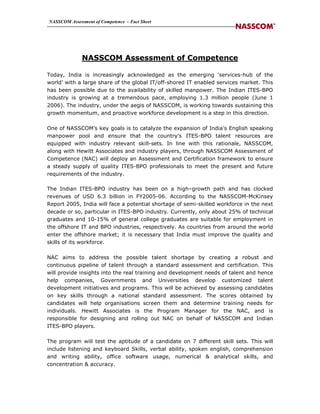 NASSCOM Assessment of Competence – Fact Sheet




              NASSCOM Assessment of Competence

Today, India is increasingly acknowledged as the emerging ‘services-hub of the
world’ with a large share of the global IT/off-shored IT enabled services market. This
has been possible due to the availability of skilled manpower. The Indian ITES-BPO
industry is growing at a tremendous pace, employing 1.3 million people (June 1
2006). The industry, under the aegis of NASSCOM, is working towards sustaining this
growth momentum, and proactive workforce development is a step in this direction.

One of NASSCOM’s key goals is to catalyze the expansion of India’s English speaking
manpower pool and ensure that the country’s ITES-BPO talent resources are
equipped with industry relevant skill-sets. In line with this rationale, NASSCOM,
along with Hewitt Associates and industry players, through NASSCOM Assessment of
Competence (NAC) will deploy an Assessment and Certification framework to ensure
a steady supply of quality ITES-BPO professionals to meet the present and future
requirements of the industry.

The Indian ITES-BPO industry has been on a high–growth path and has clocked
revenues of USD 6.3 billion in FY2005-06. According to the NASSCOM-McKinsey
Report 2005, India will face a potential shortage of semi-skilled workforce in the next
decade or so, particular in ITES-BPO industry. Currently, only about 25% of technical
graduates and 10-15% of general college graduates are suitable for employment in
the offshore IT and BPO industries, respectively. As countries from around the world
enter the offshore market; it is necessary that India must improve the quality and
skills of its workforce.

NAC aims to address the possible talent shortage by creating a robust and
continuous pipeline of talent through a standard assessment and certification. This
will provide insights into the real training and development needs of talent and hence
help companies, Governments and Universities develop customized talent
development initiatives and programs. This will be achieved by assessing candidates
on key skills through a national standard assessment. The scores obtained by
candidates will help organisations screen them and determine training needs for
individuals. Hewitt Associates is the Program Manager for the NAC, and is
responsible for designing and rolling out NAC on behalf of NASSCOM and Indian
ITES-BPO players.

The program will test the aptitude of a candidate on 7 different skill sets. This will
include listening and keyboard Skills, verbal ability, spoken english, comprehension
and writing ability, office software usage, numerical & analytical skills, and
concentration & accuracy.
 