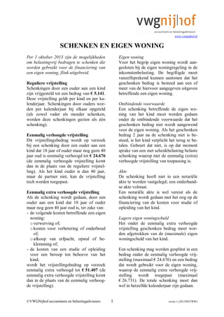 www.vwgnijhof.nl
©VWGNijhof accountants en belastingadviseurs 1 versie 1 (20130927RW)
SCHENKEN EN EIGEN WONING
Per 1 oktober 2013 zijn de mogelijkheden
om belastingvrij bedragen te schenken die
worden gebruikt voor de financiering van
een eigen woning, flink uitgebreid.
Reguliere vrijstelling
Schenkingen door een ouder aan een kind
zijn vrijgesteld tot een bedrag van € 5.141.
Deze vrijstelling geldt per kind en per ka-
lenderjaar. Schenkingen door ouders wor-
den per kalenderjaar bij elkaar opgeteld
(als zowel vader als moeder schenken,
worden deze schenkingen gezien als één
schenking).
Eenmalig verhoogde vrijstelling
Dit vrijstellingsbedrag wordt op verzoek
bij een schenking door een ouder aan een
kind dat 18 jaar of ouder maar nog geen 40
jaar oud is eenmalig verhoogd tot € 24.676
(de eenmalig verhoogde vrijstelling komt
dan in de plaats van de reguliere vrijstel-
ling). Als het kind ouder is dan 40 jaar,
maar de partner niet, kan de vrijstelling
toch worden toegepast.
Eenmalig extra verhoogde vrijstelling
Als de schenking wordt gedaan, door een
ouder aan een kind dat 18 jaar of ouder
maar nog geen 40 jaar oud is, ter zake van:
- de volgende kosten betreffende een eigen
woning:
overwerving of;
okosten voor verbetering of onderhoud
of;
oafkoop van erfpacht, opstal of be-
klemming of;
- de kosten van een studie of opleiding
voor een beroep ten behoeve van het
kind;
wordt het vrijstellingsbedrag op verzoek
eenmalig extra verhoogd tot € 51.407 (de
eenmalig extra verhoogde vrijstelling komt
dan in de plaats van de eenmalig verhoog-
de vrijstelling).
Eigen woning
Voor het begrip eigen woning wordt aan-
gesloten bij de eigen woningregeling in de
inkomstenbelasting. De begiftigde moet
vanzelfsprekend kunnen aantonen dat het
geschonken bedrag is besteed aan een of
meer van de hiervoor aangegeven uitgaven
betreffende een eigen woning.
Ontbindende voorwaarde
Een schenking betreffende de eigen wo-
ning van het kind moet worden gedaan
onder de ontbindende voorwaarde dat het
geschonken bedrag niet wordt aangewend
voor de eigen woning. Als het geschonken
bedrag 2 jaar na de schenking niet is be-
steed, is het kind verplicht het terug te be-
talen. Gebeurt dat niet, is op dat moment
sprake van een met schenkbelasting belaste
schenking waarop niet de eenmalig (extra)
verhoogde vrijstelling van toepassing is.
Akte
De schenking hoeft niet in een notariële
akte te worden vastgelegd; een onderhand-
se akte volstaat.
Een notariële akte is wel vereist als de
schenking wordt gedaan met het oog op de
financiering van de kosten voor studie of
opleiding van het kind.
Lagere eigen woningschuld
Het onder de eenmalig extra verhoogde
vrijstelling geschonken bedrag moet wor-
den afgetrokken van de (maximale) eigen
woningschuld van het kind.
Een schenking mag worden gesplitst in een
bedrag onder de eenmalig verhoogde vrij-
stelling (maximaal € 24.676) en een bedrag
dat wordt gebruikt voor de eigen woning,
waarop de eenmalig extra verhoogde vrij-
stelling wordt toegepast (maximaal
€ 26.731). De totale schenking moet dan
wel in hetzelfde kalenderjaar zijn gedaan.
 