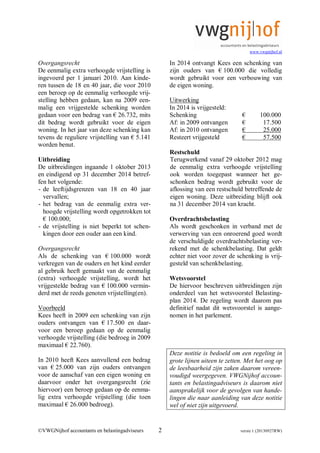 www.vwgnijhof.nl
©VWGNijhof accountants en belastingadviseurs 2 versie 1 (20130927RW)
Overgangsrecht
De eenmalig extra verhoogde vrijstelling is
ingevoerd per 1 januari 2010. Aan kinde-
ren tussen de 18 en 40 jaar, die voor 2010
een beroep op de eenmalig verhoogde vrij-
stelling hebben gedaan, kan na 2009 een-
malig een vrijgestelde schenking worden
gedaan voor een bedrag van € 26.732, mits
dit bedrag wordt gebruikt voor de eigen
woning. In het jaar van deze schenking kan
tevens de reguliere vrijstelling van € 5.141
worden benut.
Uitbreiding
De uitbreidingen ingaande 1 oktober 2013
en eindigend op 31 december 2014 betref-
fen het volgende:
- de leeftijdsgrenzen van 18 en 40 jaar
vervallen;
- het bedrag van de eenmalig extra ver-
hoogde vrijstelling wordt opgetrokken tot
€ 100.000;
- de vrijstelling is niet beperkt tot schen-
kingen door een ouder aan een kind.
Overgangsrecht
Als de schenking van € 100.000 wordt
verkregen van de ouders en het kind eerder
al gebruik heeft gemaakt van de eenmalig
(extra) verhoogde vrijstelling, wordt het
vrijgestelde bedrag van € 100.000 vermin-
derd met de reeds genoten vrijstelling(en).
Voorbeeld
Kees heeft in 2009 een schenking van zijn
ouders ontvangen van € 17.500 en daar-
voor een beroep gedaan op de eenmalig
verhoogde vrijstelling (die bedroeg in 2009
maximaal € 22.760).
In 2010 heeft Kees aanvullend een bedrag
van € 25.000 van zijn ouders ontvangen
voor de aanschaf van een eigen woning en
daarvoor onder het overgangsrecht (zie
hiervoor) een beroep gedaan op de eenma-
lig extra verhoogde vrijstelling (die toen
maximaal € 26.000 bedroeg).
In 2014 ontvangt Kees een schenking van
zijn ouders van € 100.000 die volledig
wordt gebruikt voor een verbouwing van
de eigen woning.
Uitwerking
In 2014 is vrijgesteld:
Schenking € 100.000
Af: in 2009 ontvangen € 17.500
Af: in 2010 ontvangen € 25.000
Resteert vrijgesteld € 57.500
Restschuld
Terugwerkend vanaf 29 oktober 2012 mag
de eenmalig extra verhoogde vrijstelling
ook worden toegepast wanneer het ge-
schonken bedrag wordt gebruikt voor de
aflossing van een restschuld betreffende de
eigen woning. Deze uitbreiding blijft ook
na 31 december 2014 van kracht.
Overdrachtsbelasting
Als wordt geschonken in verband met de
verwerving van een onroerend goed wordt
de verschuldigde overdrachtsbelasting ver-
rekend met de schenkbelasting. Dat geldt
echter niet voor zover de schenking is vrij-
gesteld van schenkbelasting.
Wetsvoorstel
De hiervoor beschreven uitbreidingen zijn
onderdeel van het wetsvoorstel Belasting-
plan 2014. De regeling wordt daarom pas
definitief nadat dit wetsvoorstel is aange-
nomen in het parlement.
Deze notitie is bedoeld om een regeling in
grote lijnen uiteen te zetten. Met het oog op
de leesbaarheid zijn zaken daarom vereen-
voudigd weergegeven. VWGNijhof accoun-
tants en belastingadviseurs is daarom niet
aansprakelijk voor de gevolgen van hande-
lingen die naar aanleiding van deze notitie
wel of niet zijn uitgevoerd.
 