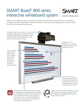 SMART Board 800 series
interactive whiteboard system
®

Transform team collaboration with an interactive whiteboard system that makes it easy for people to work together,
and interact with files and applications. The 800 series offers a natural touch and writing experience, making it a great
choice for every collaboration environment.

Bright ultra-short throw projector
The SMART UX80 projector is high-definition and
virtually eliminates distracting shadows and glare.
It also offers 720p resolution and 3,300 lumens,
ensuring images are crisp and bright.

SMART Ink™ 1.5
SMART Ink automatically
enables you to write in any
application window.

Touch gestures
Zoom, flick and
rotate objects
easily – the 800
series supports
gestures like
those used in
the Microsoft
Windows 7
operating system.

Multi-tool, multi-touch
Two people can interact with
content simultaneously, using
touch gestures to write and
manipulate content, or simply
picking up a pen or eraser.

SMART Meeting Pro™ 4.0 software (included)

GoWire™ auto-launch cable accessory (included)

This productivity and collaboration software enables
you to collaborate in the 4th dimension by working
in the Unbound Workspace to create, share and
interact with content. The unlimited collaboration
space makes it easy to work with large amounts
of visual data without getting lost.

GoWire allows any computer to quickly connect
to the display and access SMART Meeting Pro PE
(Personal Edition) software.

 