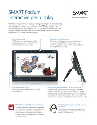 SMART Podium
interactive pen display
™

Whether you’re presenting to a group in a large meeting room or collaborating
with colleagues from their home offices, the SMART Podium display makes the
experience interactive and engaging. You can interact with digital content and
write on the pen display’s surface whilst projecting the content onto a large
screen or SMART Board® interactive display.

Widescreen display

Illuminated console buttons

A 16:9 widescreen resolution and flexible
scaling options enable you to display and
manipulate high-definition visuals.

Access common functions, such as the eraser and
mouse, open SMART Meeting Pro™ software and
launch the On-Screen Keyboard. The buttons light up
in low light for easy viewing.

High-speed USB 2.0 ports

Elegant, user-friendly design

Easily connect multimedia devices to the three
accessible ports.

The sleek profile and slim bezel complement any workspace.
You can conveniently control your computer from the display
and comfortably write over any application with the battery-free
tethered pen. And the smooth tilt stand allows you to adjust the
position of the pen display so that it’s easier for you to make notes.

SMART Meeting Pro™ 4.0 software (included)
This powerful software enables you to collaborate in
the 4th dimension by interacting with digital content.
You can also work in the Unbound Workspace, a
virtually unlimited collaboration space that makes
it easy to interact with large amounts of visual data
without getting lost.

SMART GoWire™ auto-launch cable accessory
(included)
GoWire allows any computer to quickly connect
to the display and access SMART Meeting Pro PE
(Personal Edition) software.

 