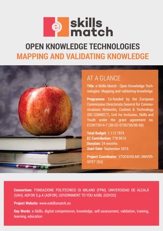OPEN KNOWLEDGE TECHNOLOGIES
MAPPING AND VALIDATING KNOWLEDGE
Consortium: FONDAZIONE POLITECNICO DI MILANO (FPM), UNIVERSIDAD DE ALCALÁ
(UAH), ADFOR S.p.A (ADFOR), GOVERNMENT TO YOU AISBL (GOV2U)
Project Website: www.eskillsmatch.eu
Key Words: e-Skills, digital competences, knowledge, self-assessment, validation, training,
learning, education
AT A GLANCE
Title: e-Skills Match - Open Knowledge Tech-
nologies: Mapping and validating knowledge
Programme: Co-funded by the European
Commission Directorate General for Commu-
nications Networks, Content & Technology
(DG CONNECT), Unit for Inclusion, Skills and
Youth under the grant agreement no.
ECOKT2014-7 (30-CE-0726730/00-60)
Total Budget: 1.112.787€
EC Contribution: 778.951€
Duration: 24 months
Start Date: September 2015
Project Coordinator: STOCKHOLMS UNIVER-
SITET (SU)
 