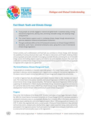 Dialogue and Mutual Understanding




       Fact Sheet: Youth and Climate Change

           z    Young people are actively engaged at national and global levels in awareness-raising, running
                educational programmes, planting trees, promoting renewable energy and adopting energy-
                saving practices.
           z    The United Nations supports youth in combating climate change through educational pro-
                grammes, adaptation initiatives and participative involvement.
           z    Through coordinative efforts of the UN Framework Convention on Climate Change (UNFCCC)
                Secretariat, youth have a provisional constituency status giving them a voice in international
                climate change negotiations.


       Human activities, such as deforestation and fossil fuels use, contribute to climate change, which decreases
       the availability of nutritious food and clean water. This leads to malnutrition and ill health, rendering children
       and young people particularly vulnerable. Encouraging sustainable lifestyles, promoting the use of renewable
       energy sources and building adaptive capacity and resilience are some examples of actions that youth have
       undertaken to combat climate change. Strong social and environmental awareness further unite young people
       to negotiate with a single voice on a global level.

       The United Nations, Climate Change and Youth
       Young people are considered an important stakeholder group in the United Nations system. They actively
       participate in advocacy, national adaptation and mitigation actions, along with international negotiations. For
       this reason, many UN system entities have dedicated climate change youth programmes and activities.

       A number of agencies have also developed youth-related initiatives linked to their mandates and areas of
       work. The United Nations Educational, Scientific and Cultural Organization (UNESCO) has been assisting in
       environmental climate change educational policy. The Food and Agricultural Organization (FAO) has been
       supporting the development of food security and climate change educational programmes and resources
       for rural farmer field and life schools. UNICEF has a Youth Climate Change Ambassador Programme and has
       developed the “Unite for Climate” online community for youth climate change action.

       Progress
       Prior to the 15th Conference of the Parties (COP 15), which took place in Copenhagen, Denmark in Decem-
       ber 2009, the United Nations Framework Convention on Climate Change (UNFCCC) secretariat extended a
       provisional constituency status to young people allowing them to receive official information, participate in
       meetings, request speaking slots and receive logistical support. About 1,500 young people participated in the
       COP 15, where they organized side events, a youth arcade, a Young and Future Generations Day, submitted
       technical documents, analysed policy developments, staged creative awareness-raising events, and actively
       participated in the negotiation process. Youth participation has brought moral and equity-based values as well
       as constructive technical and policy inputs to the negotiations.


asdf       website: social.un.org/youthyear   •   facebook: www.facebook.com/UNyouth         •   twitter: twitter.com/UNyouthyear
 