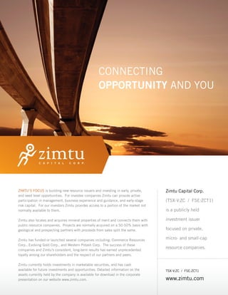 CONNECTING
                                                    OPPORTUNITY AND YOU




ZIMTU’S FOCUS is building new resource issuers and investing in early, private,        Zimtu Capital Corp.
and seed level opportunities. For investee companies Zimtu can provide active
participation in management, business experience and guidance, and early-stage         (TSX-V:ZC / FSE:ZCT1)
risk capital. For our investors Zimtu provides access to a portion of the market not
normally available to them.                                                            is a publicly held

Zimtu also locates and acquires mineral properties of merit and connects them with     investment issuer
public resource companies. Projects are normally acquired on a 50-50% basis with
geological and prospecting partners with proceeds from sales split the same.           focused on private,

Zimtu has funded or launched several companies including: Commerce Resources           micro- and small-cap
Corp., Evolving Gold Corp., and Western Potash Corp. The success of these
companies and Zimtu’s consistent, long-term results has earned unprecedented
                                                                                       resource companies.
loyalty among our shareholders and the respect of our partners and peers.

Zimtu currently holds investments in marketable securities, and has cash
available for future investments and opportunities. Detailed information on the        TSX-V:ZC / FSE:ZCT1
assets currently held by the company is available for download in the corporate
presentation on our website www.zimtu.com.                                             www.zimtu.com
 