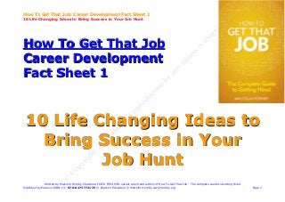 How To Get That Job: Career Development Fact Sheet 1
10 Life Changing Ideas to Bring Success in Your Job Hunt




How To Get That Job
Career Development
Fact Sheet 1


 10 Life Changing Ideas to
   Bring Success in Your
          Jo b H u n t
               Written by Malcolm Hornby Chartered FCIPD FCMI MIfL career coach and author of How To Get That Job - The complete Guide to Getting Hired
Published by Pearson ISBN-13: 978-0273772125 © Pearson Education © Malcolm Hornby www.hornby.org                                                          Page 1
 