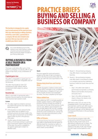 Business Tax Planning:
    AUGUST 2012




                                                           PRACTICE BRIEFS
    FACTSHEET              13



                                                           BUYING AND SELLING A
                                                           BUSINESS OR COMPANY
This factsheet is designed to be a quick,
easy to read summary of the main tax issues
that arise when buying or selling a business
owned by a sole trader, a partnership or
a company. We have also included some
questions that you may want to ask to
establish your clients’ needs.


          For a more detailed account of the
          taxation issues when buying or selling
          a business and some test questions,
          please see the full chapter included in
          your Practice Briefs pack.



BUYING A BUSINESS FROM
A SOLE TRADER OR A
PARTNERSHIP
The buyer could either offer cash or, if the
buyer is a company, it could also offer its own
shares or loan stock, or any combination of                Stock                                              yy Route A – the purchasing company
these.                                                     The price agreed for stock and work-in-               may offer shares in exchange for the
                                                           progress at the date of sale is included in           business.
Capital gains tax                                          ‘sales’ in the final accounts of the seller. The   yy Route B – the purchasing company
The seller is chargeable to capital gains tax              buyer can claim the cost in ‘purchases’ in the
                                                                                                                 may offer shares in exchange for shares
(CGT) on the sale of each chargeable asset of              first year.
                                                                                                                 in a company owning the underlying
the business.
                                                           Stamp duty land tax and stamp                         business. Under this route, there are two
The seller may be able to claim CGT                        duty                                                  steps:
entrepreneurs’ relief, rollover relief or
reinvestment relief, subject to various                    Transfer of property is liable to stamp duty          »» Step 1, the seller (sole trader or
conditions.                                                land tax (SDLT) normally on the consideration            partnership) incorporates a company
                                                           paid. Stamp duty is charged at 0.5 per cent              (Newco) and transfers the business
Income tax                                                 on the transfer of shares and marketable
                                                                                                                    and assets into it.
                                                           securities. The duty is payable by the buyer.
When a sole trader or partnership sells a                                                                        »» Step 2, the seller exchanges the
business, they are taxed on the same basis as              Value added tax
if the business had ceased to trade.                                                                                shares in Newco for shares in the
                                                           Value added tax (VAT) is normally payable on             acquiring company.
Losses                                                     taxable supplies made by a VAT-registered
•    The seller might be entitled to terminal 	            business, and this includes the transfer of
                                                           most assets on the sale of the business. Assets
                                                                                                              With both routes, CGT can arise on the
                                                                                                              chargeable assets in the same way as if
     loss relief if the business has made a loss 	                                                            they had been sold for cash. With route A,
     before being sold.                                    such as cash, debtors and investments are
                                                                                                              the seller can claim entrepreneurs’ relief.
                                                           not normally liable to VAT. No VAT is payable
•    If the business is a new venture for the 	            on the sale of a going concern. This is a sale
                                                                                                              With route B, any gain can be deferred until
                                                                                                              the disposal of the shares in the purchasing
     buyer (rather than an addition to an 	 	              where the assets transferred are used by the
     existing business), any losses made in the 	                                                             company.
                                                           buyer in the same kind of business as that
     first four years of assessment can be offset 	        carried on by the seller.
     against other income in the previous 	                                                                   Loan stock
     three years.                                          Offer of shares                                    The purchasing company might offer
•    Another option for both buyers and 	 	                A company buying a business owned by a
                                                                                                              to pay some or all of the purchase price
                                                                                                              by way of a loan or loan stock, as an
     sellers 	is to set losses arising in a particular 	   sole trader or partnership has the option of
     year of assessment against total income 	                                                                alternative to offering cash or shares. The
                                                           offering shares for a business as well as or
     of that year. Any excess is available to 	                                                               tax is payable at the normal due date
                                                           instead of cash. There are two main ways in
     set against capital gains (subject to 	 	                                                                relating to the date of sale, even though
                                                           which shares can be offered:
     detailed rules).                                                                                         the loan might not be repaid for some
                                                                                                              time.


01
 