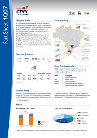Fact Sheet 1Q07

                  Corporate Proﬁle                                                                              Service Territory
                  CPFL Energia is a holding company that, through its subsidiaries,
                                                                                                                                                             �����������������
                  distributes, commercializes and generates energy in Brazil, standing
                  as the largest private group in Brazilian electric sector. Its subsidiaries                                                                               ���������
                                                                                                                                                                            �������������
                  are widely recognized for its excellence and sustainability of its
                  business practices, and regarded as references in management,
                  quality and operating efﬁciency.
                  After the IPO in September, 2004, CPFL Energia became the ﬁrst                                                                                                 ����������
                  Brazilian private company to simultaneously trade in São Paulo
                  Stock Exchange (Bovespa Novo Mercado) and in the NYSE as Level
                  III ADS, both requiring the highest levels of Corporate Governace                             ������������
                  practices. The new partnership with capital markets reinforced ability                                                                                �����������������
                  of CPFL Energia to grow and expand its business in a consistent and                                                                                   �����������������������
                                                                                                                                                                        ��������
                  sustainable way.                                                                                                                                      ������
                                                                                                                                                                        ������������������
                                                                                                                                                                        ����������������
                                                                                                                                                                        ����������������
                  Corporate Structure                                                                                                                                   ��������������
                                                                                                                                                                        �������������
                                                                                                   ����������                                                           �����������������
                                                                                                                                                                        ������������������
                          �����                �����                         �����                  �����                                                               �����������������




                                                                                                                Value Creation Agenda
                                                                                                                CPFL Energia’s success is supported by clearly deﬁned business
                                                                                                                strategies and by management excellence criteria directed to the
                      ������������                                             ����������������� ����������     sustained growth of its businesses.
                       � ����         � ����           �������     �������           � ����         ����        Goals                 Strategies
                                                                                                                                      Operational Efﬁciency
                                                                                                                Value                 Synergic Growth
                                                                                                                Liquidity             Financial Discipline
                      �������������
                                                                                                                Security              Differentiated Corporate Governance
                                                                                                                                      Sustainability and Social Responsibility


                  Dividend Policy
                  Based on the 2006 results, the company has announced the distribution                         is well above the minimum of 50%, based on halfyearly adjustments as
                  of dividends, in the amount of R$ 1,334 million, which is the equivalent                      established in company policy. In 2006 the CPFL Energia dividend yield was
                  of R$ 2.78 per share. The amount paid represents 95% of net income and                        9.8% and since the IPO (September 29th, 2004) it has reached 29.1%1.
                  1
                      IPO’s price per share: R$ 17.22


                  Market
                  Total Energy Sales – GWh 2                                                                    Sales by Customer Class 3
                                          4.1%
                                                          10,368                                                                                               31.4% Residential
                             9,961
                                                           1,817                                                                                               19.2% Commercial
                             2,419
                                                           8,552
                             7,542                                                                                                                             6.4% Rural
                                                                                                                                                               11.6% Others
                                                                                     Free Market
                                                                                     Captive                                                                   31.4% Industrial
                             1Q06                          1Q07

                  2
                      Excluding transactions between group’s companies (consolidation accounting criteria), CCEE and generation sales (except to the free market) | 3 Captive Market
 