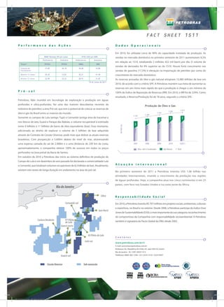 FACT SHEET 1S11
  Performance das Ações                                                                                  Dados Operacionais

                                                                                                         Em 2010, foi utilizada cerca de 90% da capacidade instalada de produção. As
                             BM&F Bovespa (R$ por ação)               NYSE (US$ por ADR)
                                                                                                         vendas no mercado doméstico no primeiro semestre de 2011 aumentaram 8,3%
                            Preferencial      Ordinária       Preferencial             Ordinária
                                                                                                         em relação ao 1S10, totalizando 2 milhões 422 mil barris por dia. O volume de
     Ticker*                  PETR4             PETR3              PBRA                  PBR
                                                                                                         vendas de derivados foi 9% superior ao do 1S10. Houve forte crescimento nas
     Cotação de               23,60             26,10              30,68                33,86
     Fechamento                                                                                          vendas de gasolina (17,3%) e elevação na importação de petróleo por conta do
     Máxima 12 meses          29,36             33,81              36,21                41,56            crescimento do mercado doméstico.
     Mínima 12 meses          22,99             25,33              28,91                31,87
                                                                                                         As reservas provadas de óleo e gás natural atingiram 15,985 bilhões de boe em
                                                                               *30 de Junho de 2011
                                                                                                         2010, de acordo com o critério SPE. A Petrobras mantém sua meta de aumentar as
                                                                                                         reservas em um ritmo mais rápido do que a produção e chegar a um mínimo de
  Pré -sal                                                                                               100% de Índice de Reposição de Reservas (IRR). Em 2010, o IRR foi de 229%. Como
                                                                                                         resultado, a Reserva/Produção foi de 18 anos, segundo o critério SPE.
  Petrobras, líder mundial em tecnologia de exploração e produção em águas
  profundas e ultra-profundas, fez uma das maiores descobertas recentes da
                                                                                                                                               Produção	de	Óleo	e	Gás
  indústria do petróleo: a área Pré-sal, que tem o potencial de colocar as reservas de                                                                                                     2.613
                                                                                                                                                                               2.583
  óleo e gás do Brasil entre as maiores do mundo.                                                                                                               2.526
                                                                                                                                               2.400
                                                                                                                              2.301
  Somente os campos de Lula (antigo Tupi) e Cernambi (antiga área de Iracema) e




                                                                                                                                                                                                442
                                                                                                                                                                                428
                                                                                                                                                                 413
                                                                                                                                                 422
  nos blocos de Iara, Guará e Parque das Baleias, o volume recuperável é estimado



                                                                                                                               383




                                                                                                                                                                                2.155




                                                                                                                                                                                                2.171
                                                                                                                                                                 2.113
                                                                                                              Mil BOE/dia


  entre 9 bilhões e 11 bilhões de barris de óleo equivalente (boe). Esse montante,




                                                                                                                                                 1.978
                                                                                                                               1.918
  adicionado ao direito de explorar o volume de 5 bilhões de boe adquirido
  através do Contrato de Cessão Onerosa, pode mais que dobrar as atuais reservas
  brasileiras. Com prospecção a 5.600m abaixo do nível do mar, atravessando
  uma espessa camada de sal de 2.000m e a uma distância de 230 km da costa,                                                   2007              2008            2009           2010       1S2011

  aproximadamente, a companhia obteve 100% de sucesso em todos os poços                                                                Óleo, LGN e Condensado            Gás Natural    Total

  perfurados na área présal da Bacia de Santos.
  Em outubro de 2010 a Petrobras deu início ao sistema definitivo de produção do
  Campo de Lula e em dezembro do ano passado foi declarada a comercialidade Lula
  e Cernambi, que totalizam volumes recuperáveis de 8,3 bilhões de boe. Atualmente,                      Atuação internacional
  existem oito testes de longa duração em andamento na área do pré-sal.
                                                                                                         No primeiro semestre de 2011 a Petrobras investiu US$ 1,06 bilhão nas
                                                                                                         atividades internacionais, visando o crescimento da produção nas regiões
                                                                                                         de águas profundas. Hoje, a companhia atua nos cinco continentes e em 25
                                                                                                         países, com foco nos Estados Unidos e na costa oeste da África.
                                           Rio de Janeiro

                                                                                                Libra    Responsabilidade Social

                                                    Cernambi-sul                                         Em 2010, a Petrobras investiu R$ 707 milhões em projetos sociais, ambientais, culturais
                                                                                                         e esportivos, no Brasil e no exterior. Desde 2006, a Petrobras participa do Índice Dow
                                                                                            Iara Horst
                                                                                                         Jones de Sustentabilidade (DJSI), o mais importante da sua categoria, reconhecimento
                                                                                                         do compromisso da Companhia com responsabilidade sócioambiental. A Petrobras
                       Carioca Nordeste           P7 Piloto                                              também é signatária do Pacto Global da ONU desde 2003.
                                                  de Lula
                                               Guará-norte


                                                                               IG Piloto de Lula
                                                                                                         Contatos
                                                                            Lula-sul
                                                                                                         www.petrobras.com.br/ri
                                                                                                         E-mail: acionistas@petrobras.com.br
                                                                                                         Endereço: Av. República do Chile, 65, sala 2202-B, Centro
                                                                                                         Rio de janeiro - RJ / CEP: 20031-912
                                               Guará-sul                                                 Telefones: 0800-282-1540 / (21) 3224-1510 / 3224-9947



                                 Cessão Onerosa                            Sob concessão




Fact Shet 1 H11_PORT_v2.indd 2                                                                                                                                                                          28/09/2011 12:49:21
 
