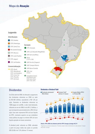 Mapa de Atuação




Dividendos                                           Dividendos e Dividend Yield
                                                         Dividendos declarados1               Dividend Yield2                  Cotação Média CPFE3
                                                         (R$ milhões)                         (últimos 12 meses)               no Período (R$)
Em 30 de abril de 2009, foi efetuado o pagamento
dos dividendos referentes ao 2S08 no valor                                                                                    35,99      36,11      33,38
                                                                                                                    31,74
                                                                                               30,05
de R$ 606 milhões, equivalente a R$ 1,26 por                                                              28,25
                                                                                    23,33
ação. Somando os dividendos referentes ao                       16,58
                                                                         18,85                                       842
                                                                                                          722                  719
1S08 (pagos em set/08), o valor total declarado,                                                612                                       602       606
                                                                                     498
                                                                          401
referente ao ano de 2008, foi de R$ 1,2 bilhões, o
                                                                 140
que corresponde aproximadamente a R$ 2,52 por
ação. Esse valor representa 95% do lucro líquido
                                                               2S04       1S05      2S05       1S06       2S06      1S07       2S07      1S08      2S08
da CPFL, montante superior ao que estabelece                                                              9,6%     10,9%      9,7%
                                                                                    9,1%       8,7%
nossa política de pagar no mínimo 50% do lucro                            6,5%                                                           7,6%       7,3%
                                                                3,7%
líquido ajustado em bases semestrais.

                                                     Desde o IPO (2S04) do dividend yield da CPFL Energia já atingiu 64,3%3
O dividend yield, referente ao 2S08, calculado       1
                                                      Pagamento no semestre subsequente | 2 Considera cotação média do fechamento em cada semestre | 3 Cotação
a partir do preço médio das ações no período         IPO de R$ 17,22/ação

(R$ 33,38) é de 7,3% (últimos 12 meses).
 