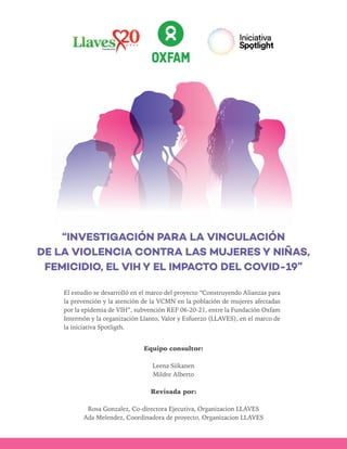 El estudio se desarrolló en el marco del proyecto “Construyendo Alianzas para
la prevención y la atención de la VCMN en la población de mujeres afectadas
por la epidemia de VIH”, subvención REF 06-20-21, entre la Fundación Oxfam
Intermón y la organización Llanto, Valor y Esfuerzo (LLAVES), en el marco de
la iniciativa Spotligth.
Equipo consultor:
Leena Siikanen
Mildre Alberto
Revisada por:
Rosa Gonzalez, Co-directora Ejecutiva, Organizacion LLAVES
Ada Melendez, Coordinadora de proyecto, Organizacion LLAVES
“INVESTIGACIÓN PARA LA VINCULACIÓN
DE LA VIOLENCIA CONTRA LAS MUJERES Y NIÑAS,
FEMICIDIO, EL VIH Y EL IMPACTO DEL COVID-19”
 