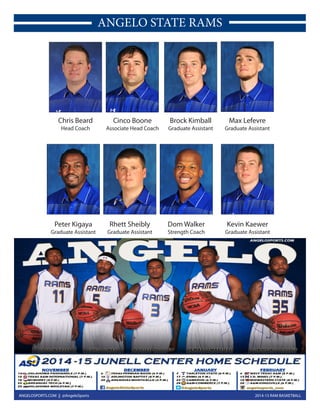 2014-15 RAM BASKETBALLANGELOSPORTS.COM || @AngeloSports
ANGELO STATE RAMS
Chris Beard
Head Coach
Cinco Boone
Associate Head Coach
Brock Kimball
Graduate Assistant
Max Lefevre
Graduate Assistant
Kevin Kaewer
Graduate Assistant
Dom Walker
Strength Coach
Rhett Sheibly
Graduate Assistant
Peter Kigaya
Graduate Assistant
 