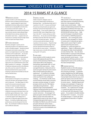 2014-15 RAM BASKETBALLANGELOSPORTS.COM || @AngeloSports
ANGELO STATE RAMS
10BRENDAN LOGSDON
Logsdon transfers to ASU after playing his
freshman season at Ottawa University (Kansas)
last year… Logsdon played his high school
basketball at Smithson Valley where he helped
lead his team to the playoffs for the first time
in 10 seasons as the team’s captain… At
Smithson Valley he was named to the all-district
team and also earned a Liberty Mutual Player
of the Month honor and was selected to the
all-academic team twice… Logsdon shot over
50 percent on 3-pointers during his high school
career for head coach Roger Strauch.
22THOMAS BRANDSMA
Brandsma averaged 3.1 points and 2.6
rebounds per game in his sophomore season
at ASU in 28 games played… Brandsma started
three games and scored a season-high 11
points in an Angelo State win over Texas A&M-
Commerce at the Junell Center… He secured
six rebounds against West Texas A&M and
Tarleton State and had four or more rebounds
in seven games for the Rams… Brandsma
went 3-for-3 on 3-pointers in his 11-point game
against the Lions and finished the season with
eight 3-pointers on 13 attempts… He grabbed
45 defensive rebounds and 28 on the offensive
side of the court for a total of 73 rebounds…
Brandsma finished his first season at ASU
shooting 57 percent from the field (32-56) and
had five blocked shots.
23OMARI GUDUL
Gudul started 23 of 28 games in his sophomore
season for the Rams and averaged 4.9 points
and 4.2 rebounds… The tallest player on ASU’s
roster for the second consecutive season
at 6-foot-10, Gudul recorded 16 blocked
shots last season… He blocked three shots
against Cameron in the quarterfinals of the
conference tournament and three more in the
semifinals against Midwestern State… Gudul
had two double-doubles with 13 points and
12 rebounds against York College and 14
points and 10 rebounds against Eastern New
Mexico… He had four double-digit scoring
performances and shot 46 percent from the
field… He contributed 73 defensive rebounds
and 45 offensive rebounds.
3MARSELL HOLDEN
Holden started his collegiate career at
San Jacinto College before transferring to
Morehead State… Led Morehead State with 73
3-pointers in the 2011-12 season and finished
the year by scoring 8.4 points per game and
shooting 37 percent from beyond the arc in 32
games played… At San Jacinto, Holden was
named the TABC Junior College Player of the
Year in the 2010-11 season and was an JUCO
All-American… He was also earned the Region
XIV Player of the Year after that season where
he scored 19.9 points per game… Holden
is the San Jacinto all-time leader with 204
3-pointers in his two seasons… Played his high
school basketball at Farrell Area High School
and was named the Pennsylvania Player of
the Year after his senior season… Finished his
high school career as Farrell’s all-time leader in
scoring with 1,913 points.
5CHRIS JONES
Jones transfers to ASU to play his senior
season after playing the past three
seasons at the University of North Texas…
Jones leaves UNT as the program’s
third all-time steals leader with 127 and
is sixth with 282 career assists… Jones
averaged 8.0 points, 4 rebounds and six
assists per game during his junior season
after scoring 9 points per game as a
sophomore… In Conference USA play,
Jones averaged 4.10 assists last season
which was fourth in the conference
rankings… As a freshman at UNT, Jones
set the freshman record with 4.26 assists
per game and also average 14.1 points
per game which was the 19th highest
nationally among freshmen… Jones
played his high school basketball at
Lakeview Centennial where he was named
a TABC Class 5A All-State performer as
a junior and senior… He averaged 16.9
points per game and was District 10-5A’s
MVP as a junior and senior where he
helped lead his team to the Class 5A State
Championship game both seasons… Led
the Dallas-Fort Worth area with 6.9 assists
per game during his senior season….
Inducted into the Garland Sports Hall of
Fame for his work on the basketball court
at Centennial.
11 RAIJON KELLY
Kelly transfers to ASU after playing the
past three seasons at Samford University
where he is the program’s all-time
single-season assists leader… Kelly’s
resume includes being named to the 2013
All-Southern Conference first-team, the
SOCON Media second-team and the 2012
All-SOCON All-Freshman Team… Kelly
was the first player in Samford’s history
to be named to a SOCON postseason
award’s list… He is coming off a junior
season where he averaged 10.1 points,
2.5 assists and 2.5 rebounds per game…
Kelly scored a season-high 21 points
against Austin Peay last season…
Averaged 14.1 points per game as a
sophomore… Taylor is a Minnesota native
who played his high school basketball
at Cretin-Derham Hall… He is the third
all-time leader in scoring at Cretin-Derham
where he averaged 16 points and five
assists during his senior season… A two-
time Minnesota All-State performer, he
helped lead his team to the semifinals of
the state championships.
00 DEMARIO MAYFIELD
Mayfield transfers to ASU after playing
two seasons for Charlotte and one for
the University of Georgia… A graduate
student, Mayfield was the 2009 Georgia
High School Player of the Year at Franklin
County High School where he was a 23.9
points per game scorer and also had 5.1
rebounds and 6.7 assists per game during
his senior season… Mayfield signed with
Georgia and would play in 18 games for
the Bulldogs before transferring to UNC-
Charlotte… As a sophomore he average
11.2 points per game and was second
on the team with 204 rebounds (7.0 per
game)… He recorded six double-doubles
during the 2011-12 season… As a junior
he would average 11.7 points per game
and grabbed 65 rebounds in 18 games
played.
2014-15 RAMS AT A GLANCE
 