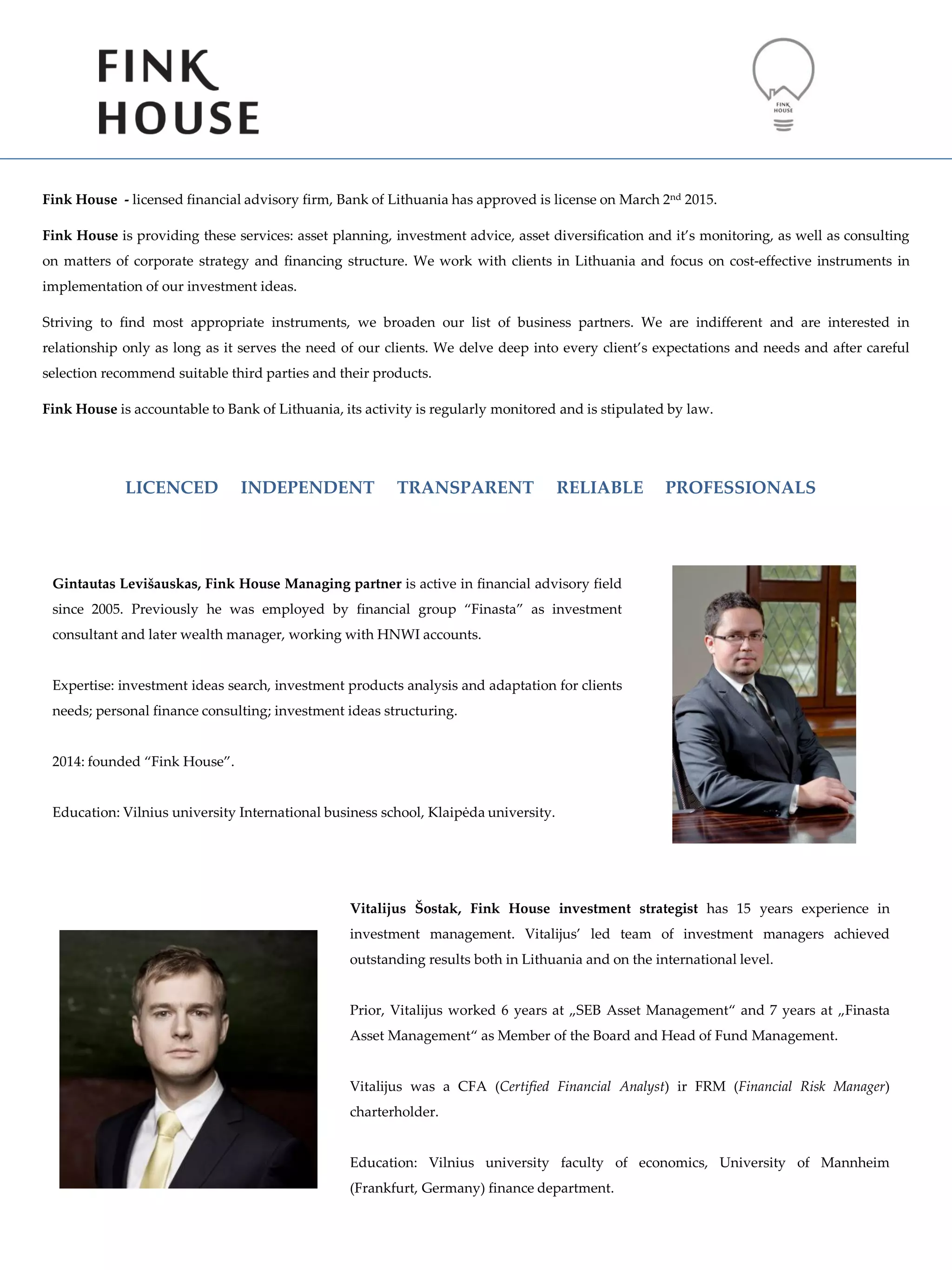 Fink House - licensed financial advisory firm, Bank of Lithuania has approved is license on March 2nd 2015.
Fink House is providing these services: asset planning, investment advice, asset diversification and it’s monitoring, as well as consulting
on matters of corporate strategy and financing structure. We work with clients in Lithuania and focus on cost-effective instruments in
implementation of our investment ideas.
Striving to find most appropriate instruments, we broaden our list of business partners. We are indifferent and are interested in
relationship only as long as it serves the need of our clients. We delve deep into every client’s expectations and needs and after careful
selection recommend suitable third parties and their products.
Fink House is accountable to Bank of Lithuania, its activity is regularly monitored and is stipulated by law.
Vitalijus Šostak, Fink House investment strategist has 15 years experience in
investment management. Vitalijus’ led team of investment managers achieved
outstanding results both in Lithuania and on the international level.
Prior, Vitalijus worked 6 years at „SEB Asset Management“ and 7 years at „Finasta
Asset Management“ as Member of the Board and Head of Fund Management.
Vitalijus was a CFA (Certified Financial Analyst) ir FRM (Financial Risk Manager)
charterholder.
Education: Vilnius university faculty of economics, University of Mannheim
(Frankfurt, Germany) finance department.
Gintautas Levišauskas, Fink House Managing partner is active in financial advisory field
since 2005. Previously he was employed by financial group “Finasta” as investment
consultant and later wealth manager, working with HNWI accounts.
Expertise: investment ideas search, investment products analysis and adaptation for clients
needs; personal finance consulting; investment ideas structuring.
2014: founded “Fink House”.
Education: Vilnius university International business school, Klaipėda university.
LICENCED INDEPENDENT TRANSPARENT RELIABLE PROFESSIONALS
 