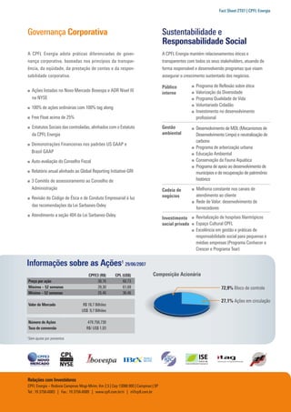 Fact Sheet 2T07 | CPFL Energia




Governança Corporativa                                                               Sustentabilidade e
                                                                                     Responsabilidade Social
A CPFL Energia adota práticas diferenciadas de gover-                                A CPFL Energia mantém relacionamentos éticos e
nança corporativa, baseadas nos princípios da transpar-                              transparentes com todos os seus stakeholders, atuando de
ência, da eqüidade, da prestação de contas e da respon-                              forma responsável e desenvolvendo programas que visam
sabilidade corporativa.                                                              assegurar o crescimento sustentado dos negócios.

                                                                                     Público           Programa de Reﬂexão sobre ética
      Ações listadas no Novo Mercado Bovespa e ADR Nível III                                           Valorização da Diversidade
                                                                                     interno
      na NYSE                                                                                          Programa Qualidade de Vida
                                                                                                       Voluntariado Cidadão
      100% de ações ordinárias com 100% tag along
                                                                                                       Investimento no desenvolvimento
      Free Float acima de 25%                                                                          proﬁssional
      Estatutos Sociais das controladas, alinhados com o Estatuto                    Gestão            Desenvolvimento de MDL (Mecanismos de
      da CPFL Energia                                                                ambiental         Desenvolvimento Limpo) e neutralização de
                                                                                                       carbono
      Demonstrações Financeiras nos padrões US GAAP e
                                                                                                       Programa de arborização urbana
      Brasil GAAP                                                                                      Educação Ambiental
      Auto-avaliação do Conselho Fiscal                                                                Conservação da Fauna Aquática
                                                                                                       Programa de apoio ao desenvolvimento de
      Relatório anual alinhado ao Global Reporting Initiative-GRI                                      municípios e de recuperação de patrimônio
      3 Comitês de assessoramento ao Conselho de                                                       histórico
      Administração                                                                  Cadeia de         Melhoria constante nos canais de
                                                                                     negócios          atendimento ao cliente
      Revisão do Código de Ética e de Conduta Empresarial à luz
                                                                                                       Rede de Valor: desenvolvimento de
      das recomendações da Lei Sarbanes-Oxley
                                                                                                       fornecedores
      Atendimento a seção 404 da Lei Sarbanes-Oxley.                                                   Revitalização de hospitais ﬁlantrópicos
                                                                                     Investimento
                                                                                     social privado    Espaço Cultural CPFL
                                                                                                       Excelência em gestão e práticas de
                                                                                                       responsabilidade social para pequenas e
                                                                                                       médias empresas (Programa Conhecer e
                                                                                                       Crescer e Programa Tear)


Informações sobre as Ações1 29/06/2007
                                       CPFE3 (R$)      CPL (US$)              Composição Acionária
    Preço por ação                          38,76          60,73
    Máxima – 52 semanas                     39,30          61,69                                                     72,9% Bloco de controle
    Mínima – 52 semanas                     26,46          36,46
                                                                                                                     27,1% Ações em circulação
    Valor de Mercado                R$ 18,7 Bilhões
                                   US$ 9,7 Bilhões

    Número de Ações                    479.756.730
    Taxa de conversão                 R$/ US$ 1,93

1
    Sem ajuste por proventos




Relações com Investidores
CPFL Energia – Rodovia Campinas Mogi-Mirim, Km 2,5 | Cep 13088.900 | Campinas | SP
Tel.: 19 3756-6083 | Fax.: 19 3756-6089 | www.cpﬂ.com.br/ri | ri@cpﬂ.com.br
 