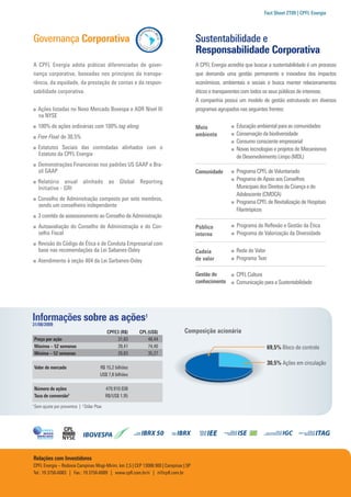 Fact Sheet 2T09 | CPFL Energia




Governança Corporativa                                                               Sustentabilidade e
                                                                                     Responsabilidade Corporativa
A CPFL Energia adota práticas diferenciadas de gover-                                A CPFL Energia acredita que buscar a sustentabilidade é um processo
nança corporativa, baseadas nos princípios da transpa-                               que demanda uma gestão permanente e inovadora dos impactos
rência, da equidade, da prestação de contas e da respon-                             econômicos, ambientais e sociais e busca manter relacionamentos
sabilidade corporativa.                                                              éticos e transparentes com todos os seus públicos de interesse.
                                                                                     A companhia possui um modelo de gestão estruturado em diversos
      Ações listadas no Novo Mercado Bovespa e ADR Nível III                         programas agrupados nas seguintes frentes:
      na NYSE
      100% de ações ordinárias com 100% tag along                                    Meio               Educação ambiental para as comunidades
                                                                                     ambiente           Conservação da biodiversidade
      Free Float de 30,5%
                                                                                                        Consumo consciente empresarial
      Estatutos Sociais das controladas alinhados com o                                                 Novas tecnologias e projetos de Mecanismos
      Estatuto da CPFL Energia                                                                          de Desenvolvimento Limpo (MDL)
      Demonstrações Financeiras nos padrões US GAAP e Bra-
      sil GAAP                                                                       Comunidade         Programa CPFL de Voluntariado
      Relatório anual alinhado ao Global Reporting                                                      Programa de Apoio aos Conselhos
      Initiative - GRI                                                                                  Municipais dos Direitos da Criança e do
                                                                                                        Adolescente (CMDCA)
      Conselho de Administração composto por sete membros,
                                                                                                        Programa CPFL de Revitalização de Hospitais
      sendo um conselheiro independente
                                                                                                        Filantrópicos
      3 comitês de assessoramento ao Conselho de Administração
      Autoavaliação do Conselho de Administração e do Con-                           Público            Programa de Reflexão e Gestão da Ética
      selho Fiscal                                                                   interno            Programa de Valorização da Diversidade
      Revisão do Código de Ética e de Conduta Empresarial com
      base nas recomendações da Lei Sabanes-Oxley                                    Cadeia             Rede de Valor
      Atendimento à seção 404 da Lei Sarbanes-Oxley                                  de valor           Programa Tear

                                                                                     Gestão do          CPFL Cultura
                                                                                     conhecimento       Comunicação para a Sustentabilidade




Informações sobre as ações1
31/08/2009
                                              CPFE3 (R$)    CPL (US$)         Composição acionária
    Preço por ação                                 31,83        48,44
    Máxima – 52 semanas                            39,41        74,40                                                   69,5% Bloco de controle
    Mínima – 52 semanas                            26,83        35,27
                                                                                                                        30,5% Ações em circulação
    Valor de mercado                      R$ 15,2 bilhões
                                          US$ 7,8 bilhões

    Número de ações                           479.910.938
    Taxa de conversão2                        R$/US$ 1,95
1
    Sem ajuste por proventos | 2 Dólar Ptax




Relações com Investidores
CPFL Energia – Rodovia Campinas Mogi-Mirim, km 2,5 | CEP 13088.900 | Campinas | SP
Tel.: 19 3756-6083 | Fax.: 19 3756-6089 | www.cpfl.com.br/ri | ri@cpfl.com.br
 