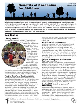 Fact Sheet #3
                          Benefits of Gardening                                                                 October, 2011

                          for Children




Gardening provides different forms of engagement for children, including designing, planting, and main-
taining gardens; harvesting, preparing, and sharing food; working cooperatively in groups; learning about
science and nutrition; and creating art and stories inspired by gardens. The studies summarized below
have been selected because they include control groups, pre- and post-measures, well controlled correla-
tions, or in-depth qualitative analyses. For more studies and an analysis of this research, see reviews by
Blair (2009) and Robinson-O’Brien, Story and Heim (2009).


Key Studies
                                                                   cents report calm and happy feelings and ease in connect-
Lifelong Beneﬁts                                                   ing with their peers and adult mentors while gardening
In a nationwide telephone survey of 2,004 respondents,             (Pevec, 2011).
                             people who reported picking
                                                                   Healthy Eating and Nutrition
                                  ﬂowers, fruits or vegetables,
                                                                   Children who grow their own food are more likely to eat
                                     planting trees, taking
                                                                   fresh fruits and vegetables (Canaris, 1995; Hermann
                                       care of plants, or living
                                                                   et al., 2006; Libman, 2007; McAleese & Rankin, 2007;
                                         next to a garden in
                                                                   Pothukuchi, 2004) or express a preference for these foods
                                           childhood were more
                                                                   (Lineberger & Zajicek, 2000; Morris & Zidenberg-Cherr,
                                            likely to show an
                                                                   2002). Garden programs often include lessons on nutrition,
                                             interest in garden-
                                                                   resulting in greater knowledge about healthy eating (Koch,
                                             ing as they aged
                                                                   Waliczek & Zajicek, 2006; Morris & Zidenberg-Cherr, 2002)
                                             and to form lasting
                                                                   Pothukuchi, 2004).
                                            positive relation-
                                           ships with gardens      Science Achievement and Attitudes
                                          and trees (Lohr &        Towards Learning
                                        Pearson-Mims, 2005).       Fifth grade students who participated in school gardening
    Ph                                In two interview stud-       activities scored signiﬁcantly higher on science achievement
      oto
          by Bambi Yost            ies with adult gardeners        tests than students who had a curriculum without garden
                               (sample sizes of 18 and more        experiences (Klemmer, Waliczek, & Zajicek, 2005). Evalu-
                         than 100), most respondents recalled      ations of the Junior Master Gardener program in Indiana
vivid positive memories of play and exploration in child-          (Dirks & Orvis, 2005) and Louisiana (Smith & Motsenbocker,
hood gardens, which inspired garden ideas and a desire to          2005) also found greater science achievement gains among
garden later in life (Francis, 1995; Gross & Lane, 2007).          gardening students compared to control groups. Gardening
                                                                   activities can be integrated into all areas of the school cur-
Positive Social and Emotional Skills
                                                                   riculum, making learning more meaningful (Canaris, 1995).
When third to ﬁfth grade students who participated in a
                                                                   Parent involvement, shown to enhance student achieve-
one-year gardening program ﬁlled out a survey of life skills,
                                                                   ment (Henderson & Mapp, 2002), increases at schools with
they showed a signiﬁcant increase in self-understanding
                                                                   garden programs (Alexander, North, & Hendren, 1995).
and the ability to work in groups compared to nonpartici-
pating students (Robinson & Zajicek, 2005). Youth interns          Design Skills and Environmental
in community gardens reported increases in maturity,               Stewardship
responsibility and interpersonal skills (Hung, 2004). In a         Even young children can contribute to designs that make
community garden program in San Antonio, qualitative               gardens enjoyable places (Whiren, 1995) and older children
interviews of teachers, parents, a principal and 52 second         can competently design and create gardens and garden
and third grade students revealed that children were likely        programs with a range of elements and themes (Canaris,
to have positive bonding experiences with their parents and        1995; Heffernan, 1994; Lekies et al., 2006). Second and
other adults (Alexander, North, & Hendren, 1995). Adoles-          fourth grade students in a school gardening program in


         Children, Youth and Environments Center for Community Engagement
         University of Colorado
         www.ucdenver.edu/cye
 