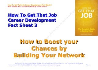 How To Get That Job: Career Development Fact Sheet 3
How to Boost Your Chances by Building Your Network




How To Get That Job
Career Development
Fact Sheet 3


            How to Boost your
                Chances by
          Building Your Network
              Written by Malcolm Hornby Chartered FCIPD FCMI MIfL career coach and author of How To Get That Job - The complete Guide to Getting Hired
 Published Pearson ISBN-13: 978-0273772125 © Pearson Education © Malcolm Hornby www.hornby.org                                                           Page 1
 