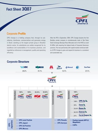 ���������������




Corporate Proﬁle
CPFL Energia is a holding company that, through its sub-                 After the IPO in September, 2004, CPFL Energia became the ﬁrst
sidiaries, distributes, commercializes and generates energy              Brazilian private company to simultaneously trade in São Paulo
in Brazil, standing as the largest private group in Brazilian            Stock Exchange (Bovespa Novo Mercado) and in the NYSE as Level
electric sector. Its subsidiaries are widely recognized for its          III ADRs, both requiring the highest levels of Corporate Governace
excellence and sustainability of its business practices, and             practices. The new partnership with capital markets reinforced abili-
regarded as references in management, quality and operating              ty of CPFL Energia to grow and expand its business in a consistent
efficiency.                                                              and sustainable way.




Corporate Structure
                                                                                                                                               ����������

                                  �����                �����                                            �����                                    �����




                                                                                                �
                                                                                                � ���                         ����
              ������������




                                                                                                                ����������




                             �
                             � ���        �
                                          � ���                �
                                                               � �����
                                                                           �����������������




                                                   �
                                                   � �����




                                                                                                                               ����

                                                                                                                               ���

                                                                                                                               ������

                                                                                                                               ������
   � ���




                                                                                                                               ���
   �




                             �������������������                                               �������������                 ��������������������������� �
 ����������




                             ������������                                                      �������������                 ����������
   �����




                             �����������������                                                                               �
                                                                                                                             � �����

                             �����������
 