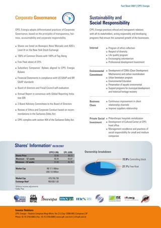 Fact Sheet 3Q07 | CPFL Energia




Corporate Governance                                                                  Sustainability and
                                                                                      Social Responsibility
CPFL Energia adopts differentiated practices of Corporate                             CPFL Energia practices ethical and transparent relations
Governance, based on the principles of transparency, fair-                            with all its stakeholders, acting responsibly and developing
ness, accountability and corporate responsibility.                                    programs that ensure the sustained growth of the businesses.


      Shares are listed on Bovespa’s Novo Mercado and ADS’s
                                                                                      Internal          Program of ethics reﬂection
      Level III on the New York Stock Exchange
                                                                                                        Respect of diversity
      100% of Common Shares with 100% of Tag Along                                                      Life quality program
                                                                                                        Encouraging volunteerism
      Free Float above of 25%                                                                           Professional development Investment

      Subsidiary Companies’ Bylaws aligned to CPFL Energia
                                                                                      Environmental     Development of CDMs (Clean Development
      Bylaws
                                                                                      Commitment        Mechanisms) and carbon neutralization
      Financial Statements in compliance with US GAAP and BR                                            Urban forestation program
      GAAP standards                                                                                    Environmental Education
                                                                                                        Preservation of aquatic enviromental
      Board of directors and Fiscal Council self-evaluation                                             Support programs for municipal development
                                                                                                        and historical heritage recovery
      Annual Report in consensus with Global Reporting Initia-
      tive-GRI
                                                                                      Business          Continuous improvement in client
      3 Board Advisory Committees to the Board of Directors                                             relationship channels
                                                                                      Chain
                                                                                                        Improve suppliers relationship
      Review of Ethics and Corporate Conduct based on recom-
      mendations in the Sarbanes-Oxley Act.
                                                                                      Private Social    Philanthropic hospitals revitalization
      CPFL complies with section 404 of the Sarbanes-Oxley Act.
                                                                                      Investment        Development of Cultural Center at CPFL
                                                                                                        head ofﬁce
                                                                                                        Management excellence and practices of
                                                                                                        social responsibility for small and medium
                                                                                                        companies


Shares’ Information1 09/28/2007
                                      CPFE3 (R$)       CPL (US$)               Ownership breakdown
    Shares Price                           33.55           58.23
    Maximum – 52 weeks                     40.44           65.87                                                      72.9% Controlling block
    Minimum – 52 weeks                     31.03           45.78
                                                                                                                      27.1% Free-ﬂoat
    Market Cap                      R$ 17.1 Billion
                                   US$ 9.3 Billion

    Market Cap                       479,756,730
    Exchange Rate2                   R$/US$ 1.83
1
    Without income adjustments
2
    Dollar Ptax




Investor Relations
CPFL Energia – Rodovia Campinas Mogi-Mirim, Km 2,5 | Cep 13088.900 | Campinas | SP
Phone: 55 19 3756-6083 | Fax.: 55 19 3756-6089 | www.cpﬂ .com.br/ir | ri@cpﬂ.com.br
 