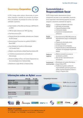 Fact Sheet 3T07 | CPFL Energia




Governança Corporativa                                                               Sustentabilidade e
                                                                                     Responsabilidade Social
A CPFL Energia adota práticas diferenciadas de gover-                                A CPFL Energia mantém relacionamentos éticos e
nança corporativa, baseadas nos princípios da transpar-                              transparentes com todos os seus stakeholders, atuando de
ência, da eqüidade, da prestação de contas e da respon-                              forma responsável e desenvolvendo programas que visam
sabilidade corporativa.                                                              assegurar o crescimento sustentado dos negócios.

                                                                                     Público           Programa de Reﬂexão sobre ética
      Ações listadas no Novo Mercado Bovespa e ADR Nível III                                           Valorização da Diversidade
                                                                                     interno
      na NYSE                                                                                          Programa Qualidade de Vida
                                                                                                       Voluntariado Cidadão
      100% de ações ordinárias com 100% tag along
                                                                                                       Investimento no desenvolvimento
      Free Float acima de 25%                                                                          proﬁssional
      Estatutos Sociais das controladas, alinhados com o Estatuto                    Gestão            Desenvolvimento de MDL (Mecanismos de
      da CPFL Energia                                                                ambiental         Desenvolvimento Limpo) e neutralização de
                                                                                                       carbono
      Demonstrações Financeiras nos padrões US GAAP e
                                                                                                       Programa de arborização urbana
      Brasil GAAP                                                                                      Educação Ambiental
      Auto-Avaliação do Conselho de Administração                                                      Conservação da Fauna Aquática
      e do Conselho Fiscal                                                                             Programa de apoio ao desenvolvimento de
                                                                                                       municípios e de recuperação de patrimônio
      Relatório anual alinhado ao Global Reporting Initiative-GRI                                      histórico
      3 Comitês de assessoramento ao Conselho de                                     Cadeia de         Melhoria constante nos canais de
      Administração                                                                  negócios          atendimento ao cliente
                                                                                                       Rede de Valor: desenvolvimento de
      Revisão do Código de Ética e de Conduta Empresarial à luz
                                                                                                       fornecedores
      das recomendações da Lei Sarbanes-Oxley
                                                                                     Investimento      Revitalização de hospitais ﬁlantrópicos
      Atendimento a seção 404 da Lei Sarbanes-Oxley.                                 social privado    Espaço Cultural CPFL
                                                                                                       Excelência em gestão e práticas de
                                                                                                       responsabilidade social para pequenas e
                                                                                                       médias empresas (Programa Conhecer e
                                                                                                       Crescer e Programa Tear)


Informações sobre as Ações1 28/09/2007
                                       CPFE3 (R$)      CPL (US$)              Composição Acionária
    Preço por ação                          33,55          58,23
    Máxima – 52 semanas                     40,44          65,87                                                     72,9% Bloco de controle
    Mínima – 52 semanas                     31,03          45,78
                                                                                                                     27,1% Ações em circulação
    Valor de Mercado                R$ 17,1 Bilhões
                                   US$ 9,3 Bilhões

    Número de Ações                   479.756.730
    Taxa de conversão2                R$/US$ 1,83
1
    Ajustado por proventos
2
    Dólar Ptax




Relações com Investidores
CPFL Energia – Rodovia Campinas Mogi-Mirim, Km 2,5 | Cep 13088.900 | Campinas | SP
Tel.: 19 3756-6083 | Fax.: 19 3756-6089 | www.cpﬂ.com.br/ri | ri@cpﬂ.com.br
 