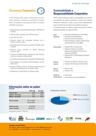 Fact Sheet 3T08 | CPFL Energia




Governança Corporativa                                                               Sustentabilidade e
                                                                                     Responsabilidade Corporativa
A CPFL Energia adota práticas diferenciadas de gover­                                A CPFL Energia acredita que buscar a sustentabilidade é um processo
nança corporativa, baseadas nos princípios da transpa­                               que demanda uma gestão permanente e inovadora dos impactos
rência, da eqüidade, da prestação de contas e da respon­                             econômicos, ambientais e sociais e busca manter relacionamentos
sabilidade corporativa.                                                              éticos e transparentes com todos os seus públicos de interesse.
                                                                                     A companhia possui um modelo de gestão estruturado em diversos
    	 Ações listadas no Novo Mercado Bovespa e ADR Nível III                         programas agrupados nas seguintes frentes:
      na NYSE
    	 100% de ações ordinárias com 100% tag along                                                      	 Educação ambiental para as comunidades
                                                                                                                                                           Perfil Corporativo
                                                                                     Meio
                                                                                     ambiente          	 Conservação da biodiversidade                     CPFL Energia S.A. é uma holding que, por intermédio de suas       Com a Oferta Pública Inicial – IPO realizada em setembro de
    	 Free Float de 27,6%
                                                                                                       	 Consumo consciente empresarial                    subsidiárias, distribui, comercializa e gera energia elétrica     2004, a CPFL Energia tornou-se a primeira empresa privada
    	 Estatutos Sociais das controladas alinhados com o                                                	 Novas tecnologias e projetos de Mecanismos
      Estatuto da CPFL Energia                                                                                                                             no Brasil, formando o maior grupo privado do setor elétrico       nacional a negociar suas ações, simultaneamente, no Novo
                                                                                                         de Desenvolvimento Limpo (MDL)
    	 Demonstrações Financeiras nos padrões US GAAP e Bra­                                                                                                 brasileiro. Suas empresas são reconhecidas por suas práticas de   Mercado Bovespa e na Bolsa de Nova Iorque – nesta última, com
      sil GAAP                                                                       Comunidade        	 Programa CPFL de Voluntariado                     excelência e sustentabilidade dos negócios e são consideradas     ADR nível III – que exigem a implementação dos mais elevados
    	 Relatório anual alinhado ao Global Reporting                                                     	 Programa de Apoio aos Conselhos                   referências em gestão, qualidade e eficiência operacional.        patamares de governança corporativa.
      Initiative–GRI                                                                                     Municipais dos Direitos da Criança e do
                                                                                                         Adolescente (CMDCA)
    	 Conselho de Administração composto por sete membros,
      sendo um conselheiro independente
                                                                                                       	 Programa CPFL de Revitalização de Hospitais
                                                                                                         Filantrópicos
                                                                                                                                                           Organização Societária
    	 3 comitês de assessoramento ao Conselho de Administração
                                                                                                       	 Programa de Reflexão e Gestão da Ética                                                                                                                                       Free Float
    		Auto-avaliação do Conselho de Administração e do Con­                          Público
      selho Fiscal                                                                   interno           	 Programa de Valorização da Diversidade
                                                                                                                                                                                         28,6% 1                  31,1%                            12,7%                               27,6%
    	 Revisão do Código de Ética e de Conduta Empresarial com
      base nas recomendações da Lei Sabanes-Oxley                                    Cadeia            	 Rede de Valor
    	 Atendimento à seção 404 da Lei Sarbanes-Oxley                                  de valor          	 Programa Tear

                                                                                     Gestão do         	 CPFL Cultura
                                                                                     conhecimento	     	 Comunicação para a Sustentabilidade




Informações sobre as ações1                                                                                                                                                             100%                                            100%                                 100%
30/09/2008
    	                                          CPFE3 (R$)	   CPL (US$)        Composição acionária                                                                                      100%                                                                       100%
    Preço por ação	                                 35,50     	 55,86                                                                                                                                                          100%
    Máxima – 52 semanas	                            39,41     	 60,56                                                                                                                                                                                              65%
                                                                                                                         72,4% Bloco de controle
    Mínima – 52 semanas	                            28,41      	 46,23                                                                                                                  99,99%
                                                                                                                                                                                                                               99,95%                              25,01%
                                                                                                                         27,6% Ações em circulação
    Valor de mercado	                     R$ 17,0 bilhões                                                                                                                                                                                                          48,72%
                                                                                                                                                                                        100%
                             	            US$ 8,9 bilhões                                                                                                                                                                      100%
                                                                                                                                                                                                                                                                   51%
    Número de ações 	                          479.910.938
    Taxa de conversão2	                       R$/ US$ 1,91                                                                                                                                                                                                         100%
                                                                                                                                                               100%
1
    Sem ajuste por proventos | 2 Dólar Ptax
                                                                                                                                                                                        96,56%                                 100%                                90,15%

                                                                                                                                                                                                                                                                             59,93%
                                                                                                                                                                                        90,15%                                 89,81%


                                                                                                                                                                                        87,80%
Relações com Investidores
CPFL Energia – Rodovia Campinas Mogi-Mirim, Km 2,5 | Cep 13088.900 | Campinas | SP                                                                                                      89,75%
Tel.: 19 3756-6083 | Fax.: 19 3756-6089 | www.cpfl.com.br/ri | ri@cpfl.com.br

                                                                                                                                                           1
                                                                                                                                                               Inclui 0,2% de outros
 