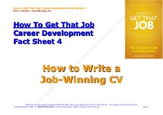 How To Get That Job: Career Development Fact Sheet 4
How to Write a Job-Winning CV




How To Get That Job
Career Development
Fact Sheet 4


                                How to Write a
                                Job-Winning CV

              Written by Malcolm Hornby Chartered FCIPD FCMI MIfL career coach and author of How To Get That Job - The complete Guide to Getting Hired
 Published Pearson ISBN-13: 978-0273772125 © Pearson Education © Malcolm Hornby www.hornby.org                                                           Page 1
 