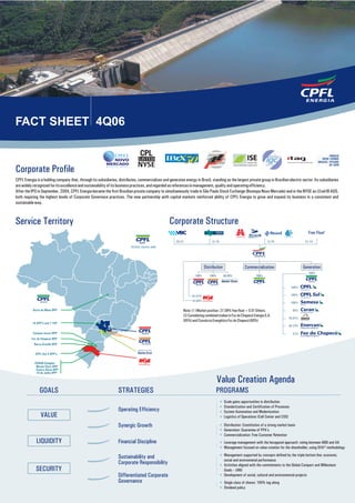 FACT SHEET 4Q06

                                                                CPFE3


Corporate Profile
CPFL Energia is a holding company that, through its subsidiaries, distributes, commercializes and generates energy in Brazil, standing as the largest private group in Brazilian electric sector. Its subsidiaries
are widely recognized for its excellence and sustainability of its business practices, and regarded as references in management, quality and operating efficiency.
After the IPO in September, 2004, CPFL Energia became the first Brazilian private company to simultaneously trade in São Paulo Stock Exchange (Bovespa Novo Mercado) and in the NYSE as LEvel III ADS,
both requiring the highest levels of Corporate Governace practices. The new partnership with capital markets reinforced ability of CPFL Energia to grow and expand its business in a consistent and
sustainable way.



Service Territory                                                                                   Corporate Structure
                                                                                                                                                                                                       Free Float1
                                                                                                        29.2%                    31.1%                                     12.7%                     27.1%




                                                                                                                            Distribution                 Commercialization                          Generation
                                                                                                                                                                                                       100%
                                                                                                                     100%      100%        99.99%                100%

                                                                                                                                                                  BRASIL


                                                                                                                                                                                            100 %

                                                                                                                   67.07%                                                                   100 %
                                                                                                                   32.69%
                                                                                                                                                                                            100 %

                                                                                                             Note: (1 ) Market position: 27.08% free float + 0.01 Others;                    65%
                                                                                                             (2) Considering combined stakes in Foz do Chapecó Energia S.A.
                                                                                                                                                                                         25.01%
                                                                                                             (85%) and Consórcio Energético Foz do Chapecó (60%)
                                                                                                                                                                                         48.72%
                                                                                                                                                                                                                           2
                                                                                                                                                                                             51%




                                                                                                                                      Value Creation Agenda
               GOALS                                              STRATEGIES                                                        PROGRAMS
                                                                                                                                           Scale gains opportunities in distribution
                                                                                                                                           Standartization and Certification of Processes
                                                                  Operating Efficiency                                                     System Automation and Modernization
                VALUE                                                                                                                      Logistics of Operations (Call Center and COS)

                                                                  Synergic Growth                                                          Distribution: Constitution of a strong market basis
                                                                                                                                           Generation: Guarantee of PPA’s
                                                                                                                                           Commercialization: Free Customer Retention
             LIQUIDITY                                            Financial Discipline                                                     Leverage management with the hexagonal approach: rating between BBB and AA
                                                                                                                                           Management focused on value creation for the shareholder, using GVA® methodology
                                                                                                                                           Management supported by concepts defined by the triple bottom line: economic,
                                                                  Sustainability and                                                       social and environmetal performance
                                                                  Corporate Responsibility                                                 Activities aligned with the commitments to the Global Compact and Millennium
             SECURITY                                                                                                                      Goals – UNO
                                                                  Differentiated Corporate                                                 Development of social, cultural and environmental projects
                                                                  Governance                                                               Single class of shares: 100% tag along
                                                                                                                                           Dividend policy
 