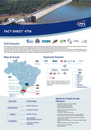 FACT SHEET 4T06

                                                               CPFE3


Perfil Corporativo
CPFL Energia S.A. é uma holding que, por intermédio de suas subsidiárias, distribui, comercializa e gera energia elétrica no Brasil, formando o maior grupo privado do setor elétrico brasileiro. Suas empresas
são reconhecidas por suas práticas de excelência e sustentabilidade dos negócios e são consideradas referências em gestão, qualidade e eficiência operacional.
Com a Oferta Pública Inicial - IPO realizada em setembro de 2004, a CPFL Energia tornou-se a primeira empresa privada nacional a negociar suas ações, simultaneamente, no Novo Mercado Bovespa e na
Bolsa de Nova Iorque, nesta última, com ADSs nível III - que exigem a implementação dos mais elevados patamares de governança corporativa. O novo caminho de parceria com o mercado de capitais veio
reforçar ainda mais a capacidade da CPFL Energia de crescer e ampliar os seus negócios de forma consistente e sustentável.



Mapa de Atuação                                                                                   Organização Societária
                                                                                                                                                                                                  Free Float1
                                                                                                      29,2%                    31,1%                                  12,7%                     27,1%




                                                                                                                          Distribuiçao              Comercializaçao                             Geraçao
                                                                                                                                                                                                  100%
                                                                                                                   100%      100%        99,99%           100%

                                                                                                                                                           BRASIL


                                                                                                                                                                                       100 %

                                                                                                                 67,07%                                                                100 %
                                                                                                                 32,69%
                                                                                                                                                                                       100 %

                                                                                                           Notas: (1) Posição no mercado: free float 27,08% + 0,01% de                  65%
                                                                                                           Outros; (2) Considera participação combinada em Foz do
                                                                                                                                                                                     25,01%
                                                                                                           Chapecó Energia S.A. (85%) e Consórcio Energético Foz do
                                                                                                           Chapecó (60%)                                                             48,72%
                                                                                                                                                                                                                      2
                                                                                                                                                                                        51%




                                                                                                                                    Agenda de Criação de Valor
           OBJETIVOS                                    ESTRATÉGIAS                                                                 PROGRAMAS
                                                                                                                                         Oportunidades de ganhos com escala na distribuiçao
                                                                                                                                         Padronizaçao e certificaçao de processos
                                                                                                                                         Automaçao e modernizaçao dos sistemas
                                                                                                                                         Logística de operaçoes (Call Center e COS)
                                                                                                                                         Distribuiçao: construçao de base sólida de mercado
                                                                                                                                         Geraçao: garantia de PPA’s
                                                                                                                                         Comercializaçao: conquista de clientes livres
                                                                                                                                         Gerenciamento de alavancagem com “hexágono”: rating entre BBB e AA
                                                                                                                                         Gestao orientada para a criaçao de valor ao acionista metodologia GVA®
                                                                                                                                         Gestão apoiada nos conceitos definidos pelo triple bottom line: desempenho
                                                                                                                                         econômico, social e ambiental
                                                                                                                                         Atuação alinhada com compromissos com o Global Compact e Metas do Milênio
                                                                                                                                         - ONU
                                                                                                                                         Desenvolvimento de projetos sociais, culturais e ambientais
                                                                                                                                         Classe Única de Açoes: 100% tag along
                                                                                                                                         Política de Dividendos
 