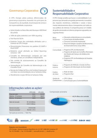 Fact Sheet 4T09 | CPFL Energia




Governança Corporativa                                                   Sustentabilidade e
                                                                         Responsabilidade Corporativa
A CPFL Energia adota práticas diferenciadas de                           A CPFL Energia acredita que buscar a sustentabilidade é um
governança corporativa, baseadas nos princípios da                       processo que demanda uma gestão permanente e inovadora
transparência, da equidade, da prestação de contas e                     dos impactos econômicos, ambientais e sociais e busca
da responsabilidade corporativa.                                         manter relacionamentos éticos e transparentes com todos os
                                                                         seus públicos de interesse. A companhia possui um modelo
     Ações listadas no Novo Mercado Bovespa e ADR Nível                  de gestão estruturado em diversos programas agrupados nas
     III na NYSE                                                         seguintes frentes:
     100% de ações ordinárias com 100% tag along
                                                                         Meio            Educação ambiental para as comunidades
     Free Float de 30,5%                                                                 Conservação da biodiversidade
                                                                         Ambiente
     Estatutos Sociais das controladas alinhados com o                                   Consumo consciente empresarial
     Estatuto da CPFL Energia                                                            Novas tecnologias e projetos de Mecanismos
     Demonstrações Financeiras nos padrões US GAAP e                                     de Desenvolvimento Limpo (MDL)
     Brasil GAAP
                                                                         Comunidade      Programa CPFL de Voluntariado
     Relatório anual alinhado ao Global Reporting
                                                                                         Programa de Apoio aos Conselhos Municipais
     Initiative - GRI
                                                                                         dos Direitos da Criança e do Adolescente
     Conselho de Administração composto por sete                                         (CMDCA)
     membros, sendo um conselheiro independente                                          Programa CPFL de Revitalização de Hospitais
     Três comitês de assessoramento ao Conselho de                                       Filantrópicos
     Administração
      Autoavaliação do Conselho de Administração e do                    Público          Programa de Reflexão e Gestão da Ética
      Conselho Fiscal                                                    Interno          Programa de Valorização da Diversidade
     Revisão do Código de Ética e de Conduta Empresarial
     com base nas recomendações da Lei Sarbanes-Oxley                    Cadeia          Rede de Valor
                                                                         de Valor        Programa Tear
     Atendimento à seção 404 da Lei Sarbanes-Oxley

                                                                         Gestão do       CPFL Cultura
                                                                         Conhecimento    Comunicação para a Sustentabilidade



Informações sobre as ações1
31/12/2009
                                        CPFE3 (R$)   CPL (US$)      Composição acionária
    Preço por ação                          35,31        61,78
    Máxima – 52 semanas                     37,50        66,29                                        69,5% Bloco de controle
    Mínima – 52 semanas                     28,50        35,42
                                                                                                      30,5% Ações em circulação
    Valor de mercado               R$ 16,9 bilhões
                                   US$ 9,7 bilhões

    Número de ações                   479.910.938
    Taxa de conversão2              R$/US$ 1,7412
1
    Sem ajuste por proventos. | 2 Dólar Ptax




                                                                                                                DJBr20 MSCI


Relações com Investidores
CPFL Energia – Rodovia Campinas-Mogi Mirim, km 2,5 | CEP 13088-900 | Campinas | SP
Tel.: 19 3756-6083 | Fax.: 19 3756-6089 | www.cpfl.com.br/ri | ri@cpfl.com.br
 
